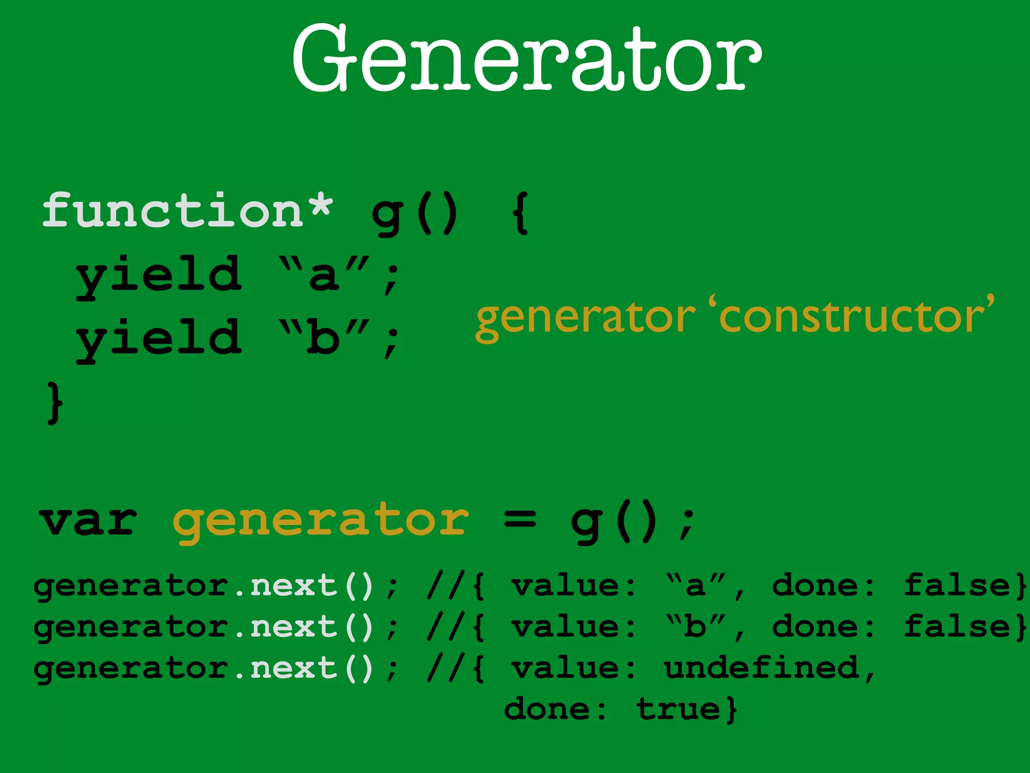 Generator 
function* g() { 
yield “a”; 
yield “b”; 
} 
generator ‘constructor’ 
var generator = g(); 
generator.next(); //{ value: “a”, done: false} 
generator.next(); //{ value: “b”, done: false} 
generator.next(); //{ value: undefined, 
done: true} 
 