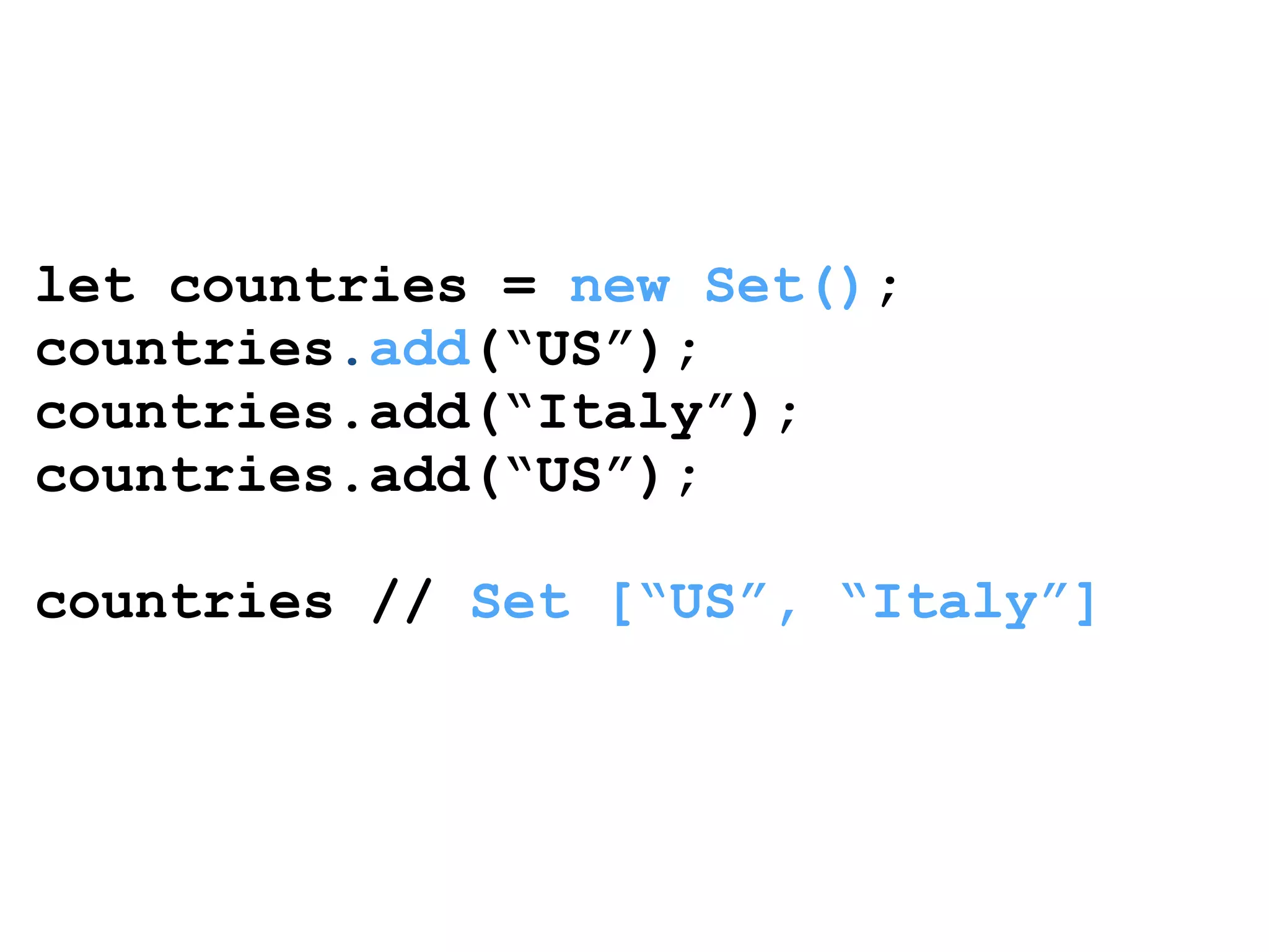 let countries = new Set(); 
countries.add(“US”); 
countries.add(“Italy”); 
countries.add(“US”); 
! 
countries // Set [“US”, “Italy”] 
 