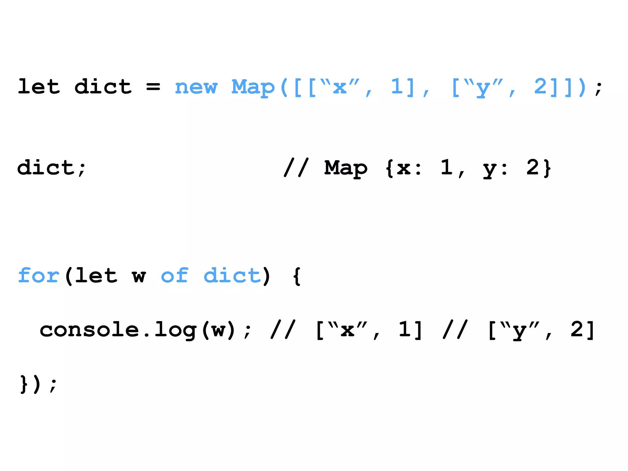 let dict = new Map([[“x”, 1], [“y”, 2]]); 
! 
! 
dict; // Map {x: 1, y: 2} 
! 
! 
! 
for(let w of dict) { 
! 
console.log(w); // [“x”, 1] // [“y”, 2] 
! 
}); 
 