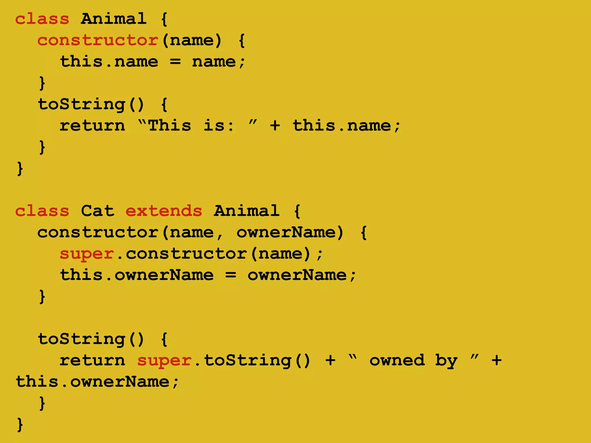 ! 
class Animal { 
constructor(name) { 
this.name = name; 
} 
toString() { 
return “This is: ” + this.name; 
} 
} 
class Cat extends Animal { 
constructor(name, ownerName) { 
super.constructor(name); 
this.ownerName = ownerName; 
} 
! 
toString() { 
return super.toString() + “ owned by ” + 
this.ownerName; 
} 
} 
 