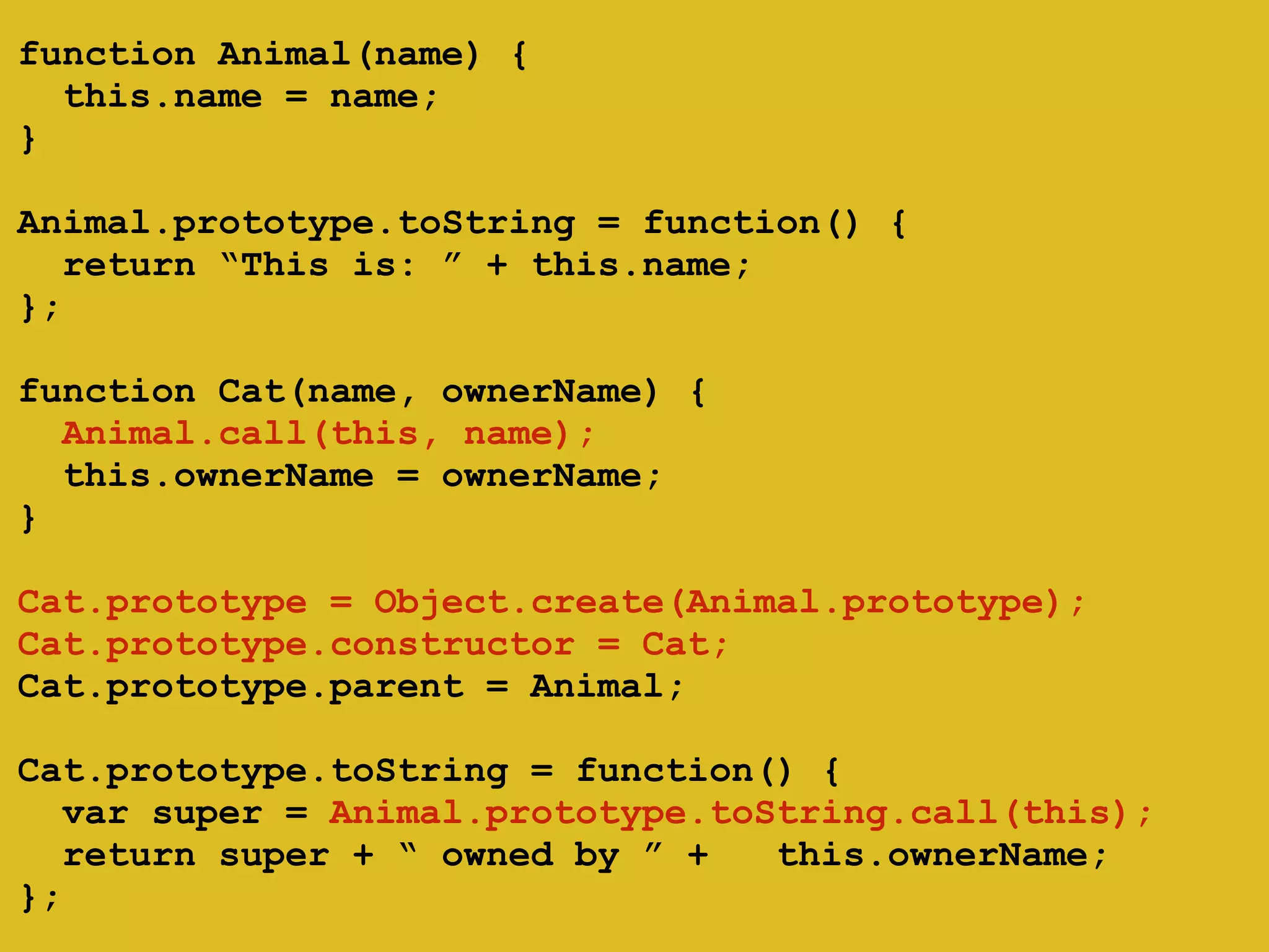 ! 
function Animal(name) { 
this.name = name; 
} 
! 
Animal.prototype.toString = function() { 
return “This is: ” + this.name; 
}; 
! 
function Cat(name, ownerName) { 
Animal.call(this, name); 
this.ownerName = ownerName; 
} 
! 
Cat.prototype = Object.create(Animal.prototype); 
Cat.prototype.constructor = Cat; 
Cat.prototype.parent = Animal; 
! 
Cat.prototype.toString = function() { 
var super = Animal.prototype.toString.call(this); 
return super + “ owned by ” + this.ownerName; 
}; 
 