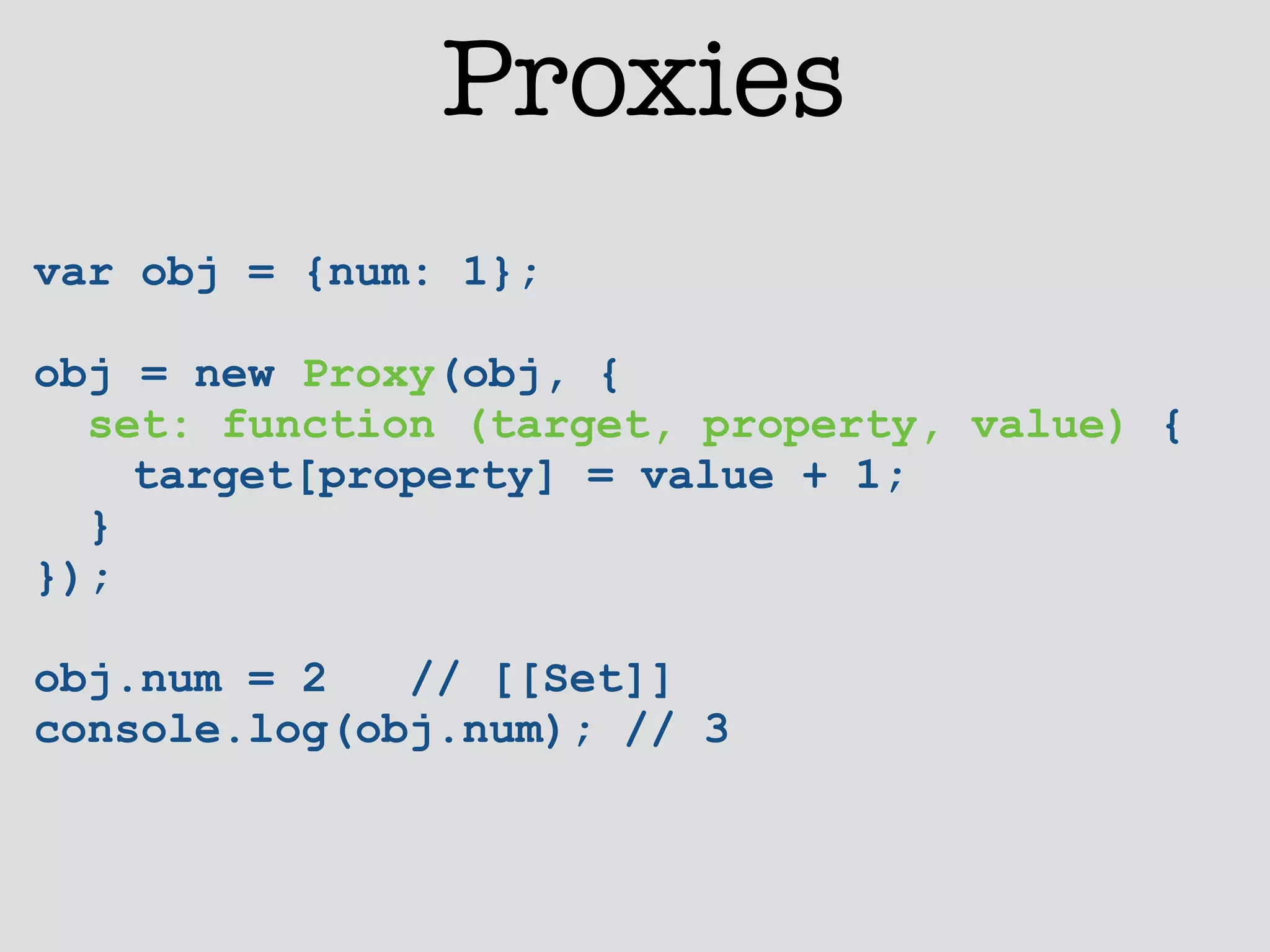 Proxies 
var obj = {num: 1}; 
! 
obj = new Proxy(obj, { 
set: function (target, property, value) { 
target[property] = value + 1; 
} 
}); 
! 
obj.num = 2 // [[Set]] 
console.log(obj.num); // 3 
 