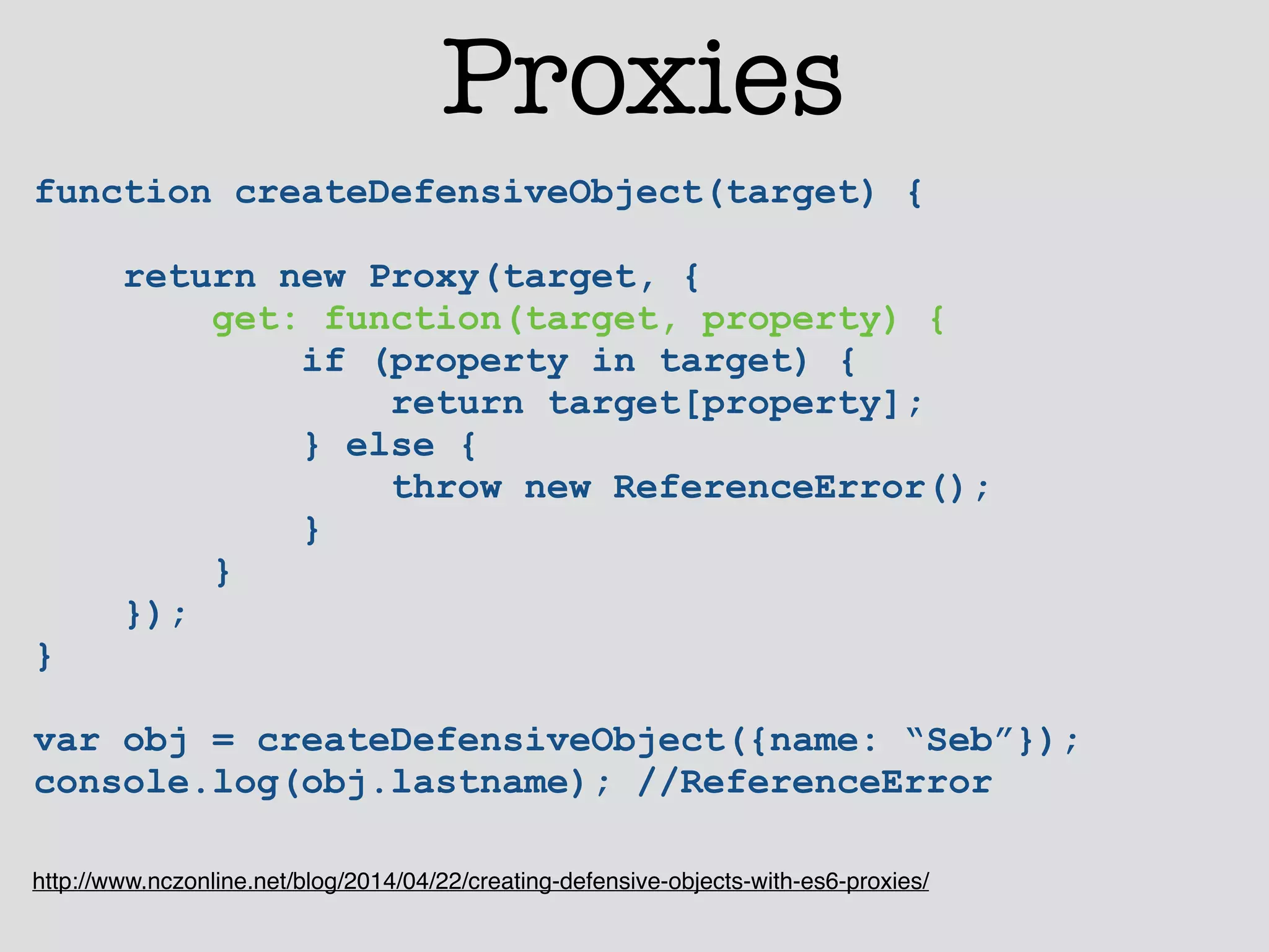 Proxies 
function createDefensiveObject(target) { 
return new Proxy(target, { 
get: function(target, property) { 
if (property in target) { 
return target[property]; 
} else { 
throw new ReferenceError(); 
} 
} 
}); 
} 
! 
var obj = createDefensiveObject({name: “Seb”}); 
console.log(obj.lastname); //ReferenceError 
http://www.nczonline.net/blog/2014/04/22/creating-defensive-objects-with-es6-proxies/ 
 