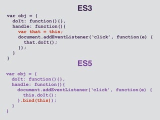 var obj = { 
doIt: function(){}, 
handle: function(){ 
document.addEventListener(‘click’, function(e) { 
this.doIt(); 
}.bind(this)); 
} 
} 
ES5 
var obj = { 
doIt: function(){}, 
handle: function(){ 
var that = this; 
document.addEventListener(‘click’, function(e) { 
that.doIt(); 
}); 
} 
} 
ES3 
 