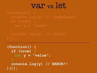 var vs let 
(function() { 
console.log(y) // “undefined” 
if (true) { 
var y = “value”; 
} 
console.log(y) // “value” 
}()); 
(function() { 
if (true) { 
let y = “value”; 
} 
console.log(y) // ERROR!! 
}()); 
 