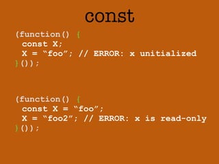 const 
(function() { 
const X; 
X = “foo”; // ERROR: x unitialized 
}()); 
(function() { 
const X = “foo”; 
X = “foo2”; // ERROR: x is read-only 
}()); 
 