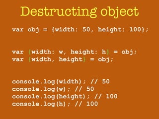 Destructing object 
var obj = {width: 50, height: 100}; 
! 
! 
var {width: w, height: h} = obj; 
var {width, height} = obj; 
! 
! 
console.log(width); // 50 
console.log(w); // 50 
console.log(height); // 100 
console.log(h); // 100 
 