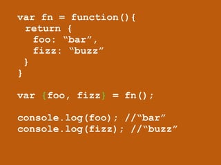 var fn = function(){ 
return { 
foo: “bar”, 
fizz: “buzz” 
} 
} 
! 
var {foo, fizz} = fn(); 
! 
console.log(foo); //“bar” 
console.log(fizz); //“buzz” 
 