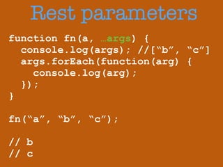 Rest parameters 
function fn(a, …args) { 
console.log(args); //[“b”, “c”] 
args.forEach(function(arg) { 
console.log(arg); 
}); 
} 
! 
fn(“a”, “b”, “c”); 
! 
// b 
// c 
 