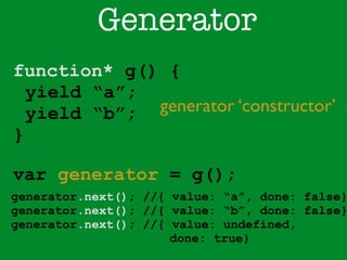 Generator 
function* g() { 
yield “a”; 
yield “b”; 
} 
generator ‘constructor’ 
var generator = g(); 
generator.next(); //{ value: “a”, done: false} 
generator.next(); //{ value: “b”, done: false} 
generator.next(); //{ value: undefined, 
done: true} 
 