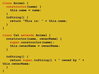 ! 
class Animal { 
constructor(name) { 
this.name = name; 
} 
toString() { 
return “This is: ” + this.name; 
} 
} 
class Cat extends Animal { 
constructor(name, ownerName) { 
super.constructor(name); 
this.ownerName = ownerName; 
} 
! 
toString() { 
return super.toString() + “ owned by ” + 
this.ownerName; 
} 
} 
 