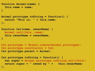 ! 
function Animal(name) { 
this.name = name; 
} 
! 
Animal.prototype.toString = function() { 
return “This is: ” + this.name; 
}; 
! 
function Cat(name, ownerName) { 
Animal.call(this, name); 
this.ownerName = ownerName; 
} 
! 
Cat.prototype = Object.create(Animal.prototype); 
Cat.prototype.constructor = Cat; 
Cat.prototype.parent = Animal; 
! 
Cat.prototype.toString = function() { 
var super = Animal.prototype.toString.call(this); 
return super + “ owned by ” + this.ownerName; 
}; 
 