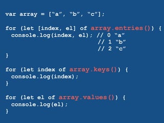 var array = [“a”, “b”, “c”]; 
! 
for (let [index, el] of array.entries()) { 
console.log(index, el); // 0 “a” 
// 1 “b” 
// 2 “c” 
} 
! 
for (let index of array.keys()) { 
console.log(index); 
} 
! 
for (let el of array.values()) { 
console.log(el); 
} 
! 
 