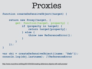 Proxies 
function createDefensiveObject(target) { 
return new Proxy(target, { 
get: function(target, property) { 
if (property in target) { 
return target[property]; 
} else { 
throw new ReferenceError(); 
} 
} 
}); 
} 
! 
var obj = createDefensiveObject({name: “Seb”}); 
console.log(obj.lastname); //ReferenceError 
http://www.nczonline.net/blog/2014/04/22/creating-defensive-objects-with-es6-proxies/ 
 