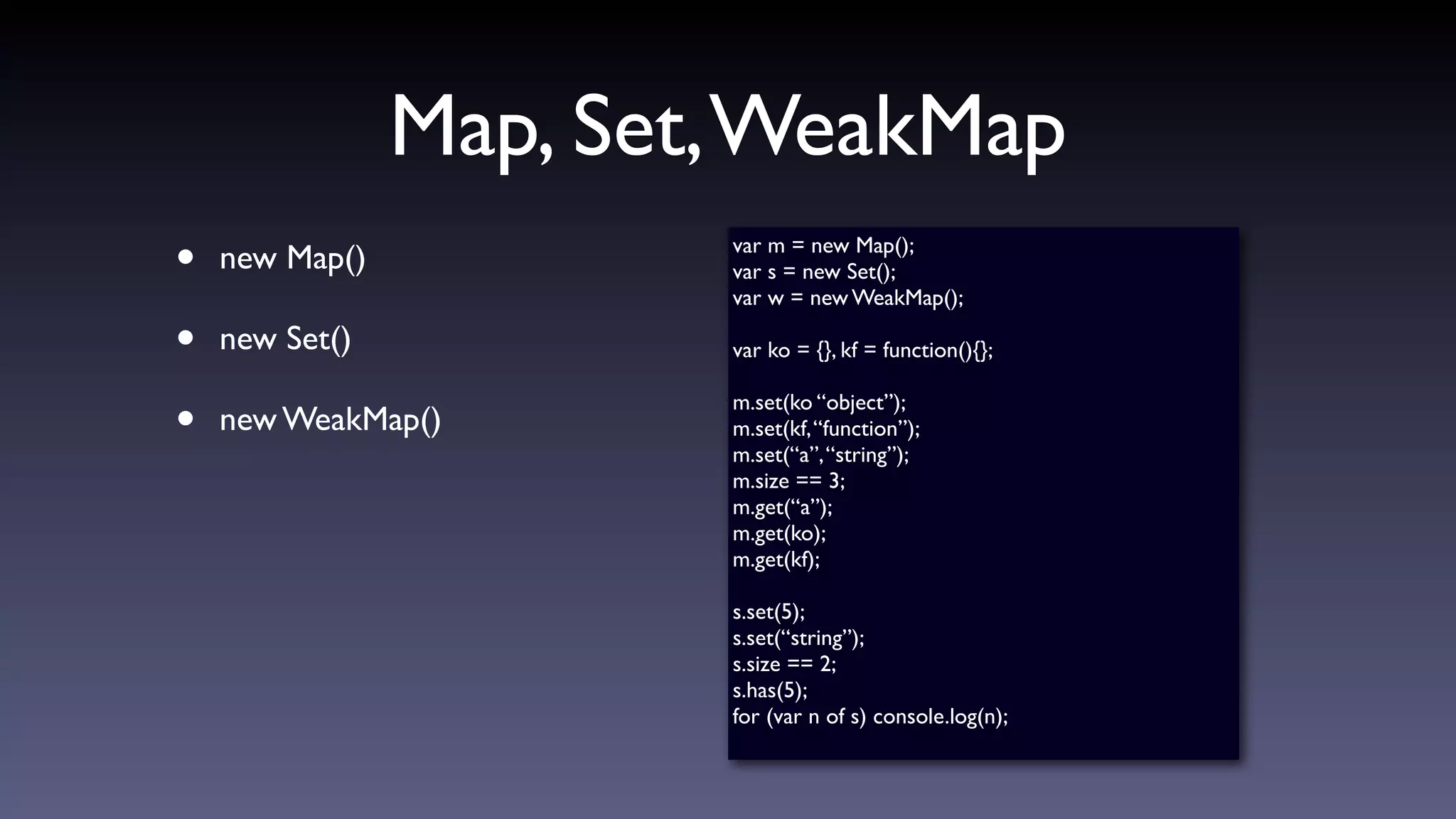 Map, Set,WeakMap
• new Map()
• new Set()
• new WeakMap()
var m = new Map();
var s = new Set();
var w = new WeakMap();
var ko = {}, kf = function(){};
m.set(ko “object”);
m.set(kf,“function”);
m.set(“a”,“string”);
m.size == 3;
m.get(“a”);
m.get(ko);
m.get(kf);
s.set(5);
s.set(“string”);
s.size == 2;
s.has(5);
for (var n of s) console.log(n);
 