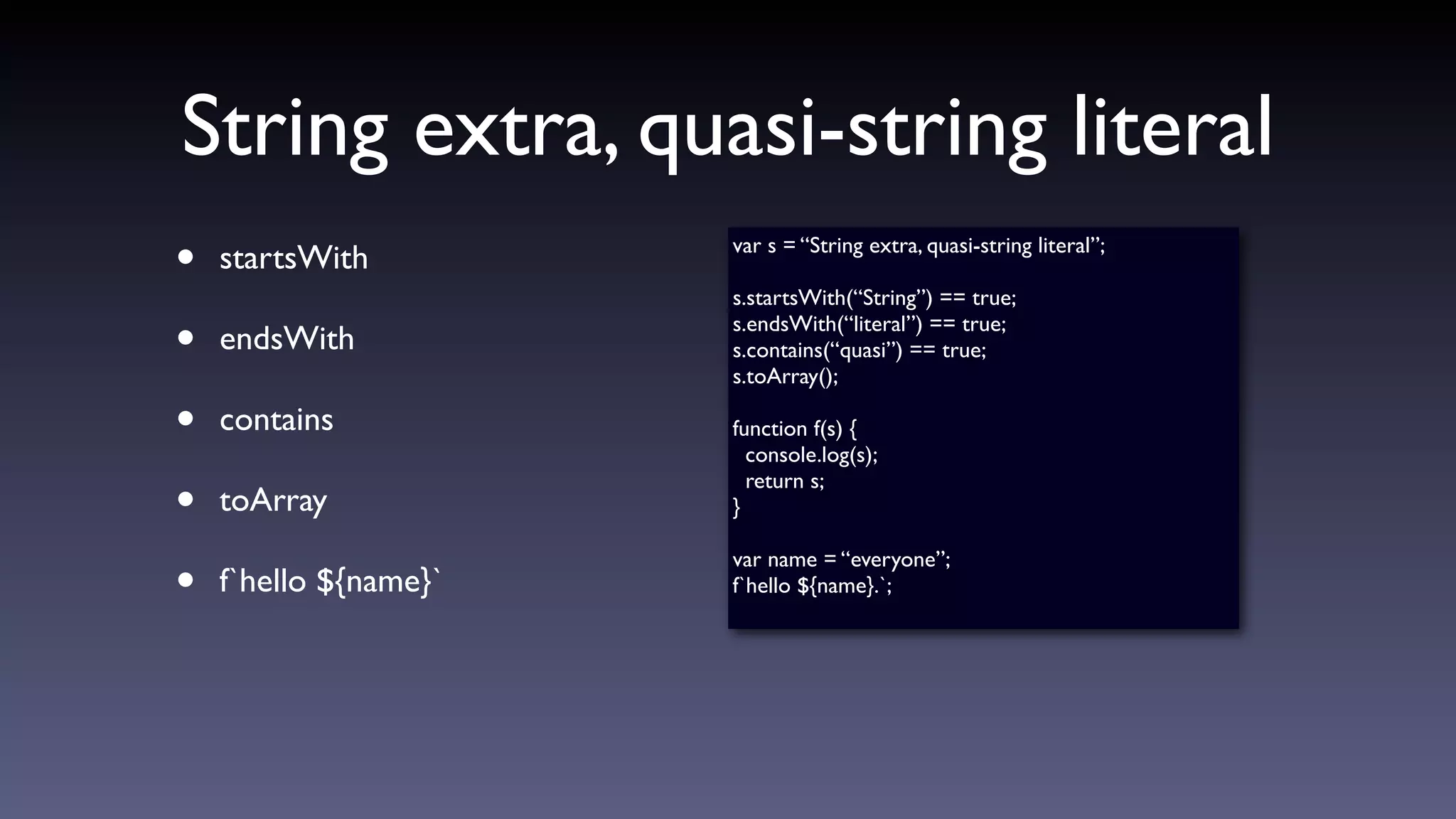 String extra, quasi-string literal
• startsWith
• endsWith
• contains
• toArray
• f`hello ${name}`
var s = “String extra, quasi-string literal”;
s.startsWith(“String”) == true;
s.endsWith(“literal”) == true;
s.contains(“quasi”) == true;
s.toArray();
function f(s) {
console.log(s);
return s;
}
var name = “everyone”;
f`hello ${name}.`;
 