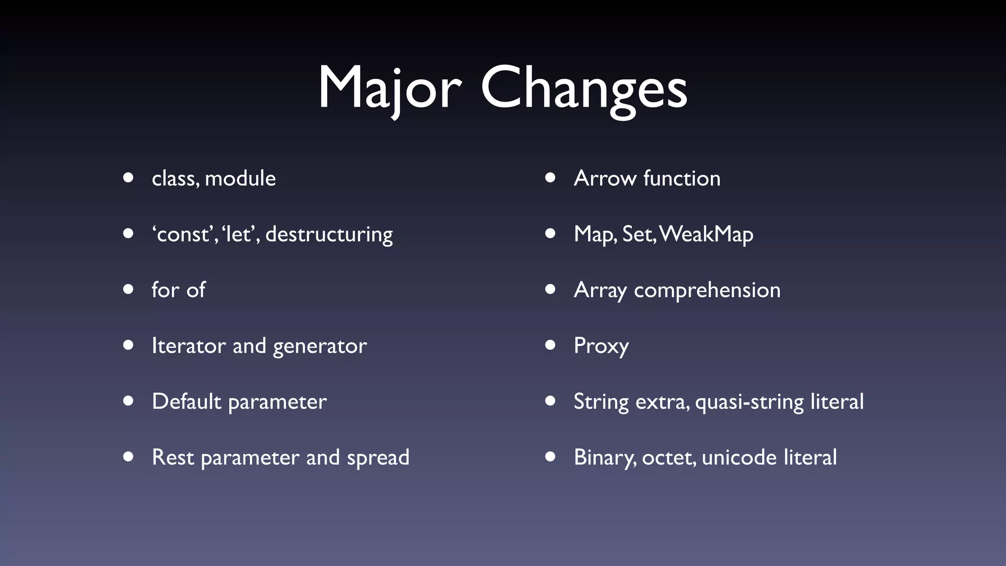 Major Changes
• class, module
• ‘const’,‘let’, destructuring
• for of
• Iterator and generator
• Default parameter
• Rest parameter and spread
• Arrow function
• Map, Set,WeakMap
• Array comprehension
• Proxy
• String extra, quasi-string literal
• Binary, octet, unicode literal
 