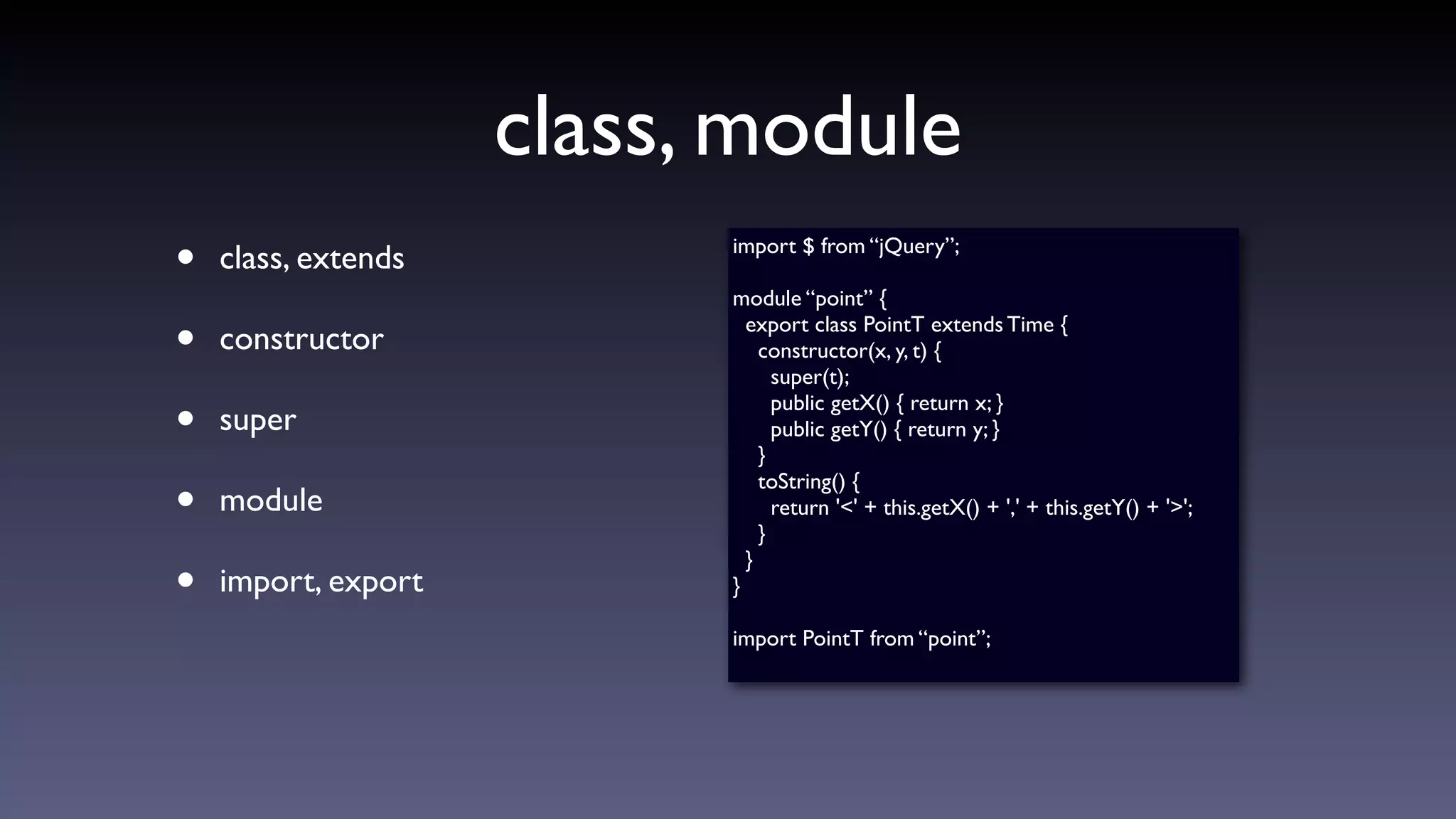 class, module
• class, extends
• constructor
• super
• module
• import, export
import $ from “jQuery”;
module “point” {
export class PointT extends Time {
constructor(x, y, t) {
super(t);
public getX() { return x; }
public getY() { return y; }
}
toString() {
return '<' + this.getX() + ',' + this.getY() + '>';
}
}
}
import PointT from “point”;
 