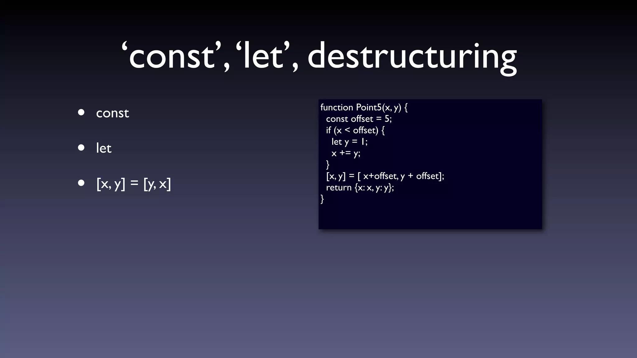 ‘const’,‘let’, destructuring
• const
• let
• [x, y] = [y, x]
function Point5(x, y) {
const offset = 5;
if (x < offset) {
let y = 1;
x += y;
}
[x, y] = [ x+offset, y + offset];
return {x: x, y: y};
}
 