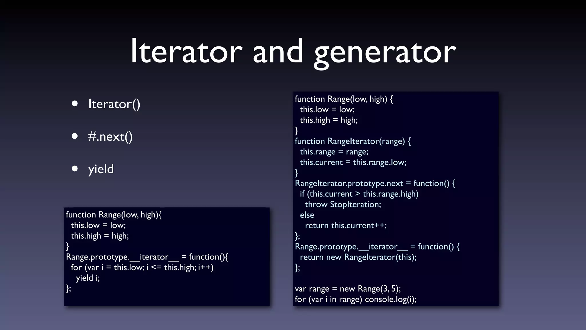 Iterator and generator
• Iterator()
• #.next()
• yield
function Range(low, high) {
this.low = low;
this.high = high;
}
function RangeIterator(range) {
this.range = range;
this.current = this.range.low;
}
RangeIterator.prototype.next = function() {
if (this.current > this.range.high)
throw StopIteration;
else
return this.current++;
};
Range.prototype.__iterator__ = function() {
return new RangeIterator(this);
};
var range = new Range(3, 5);
for (var i in range) console.log(i);
function Range(low, high){
this.low = low;
this.high = high;
}
Range.prototype.__iterator__ = function(){
for (var i = this.low; i <= this.high; i++)
yield i;
};
 