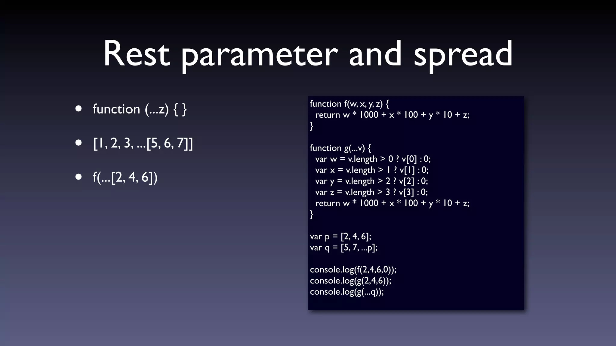 Rest parameter and spread
• function (...z) { }
• [1, 2, 3, ...[5, 6, 7]]
• f(...[2, 4, 6])
function f(w, x, y, z) {
return w * 1000 + x * 100 + y * 10 + z;
}
function g(...v) {
var w = v.length > 0 ? v[0] : 0;
var x = v.length > 1 ? v[1] : 0;
var y = v.length > 2 ? v[2] : 0;
var z = v.length > 3 ? v[3] : 0;
return w * 1000 + x * 100 + y * 10 + z;
}
var p = [2, 4, 6];
var q = [5, 7, ...p];
console.log(f(2,4,6,0));
console.log(g(2,4,6));
console.log(g(...q));
 
