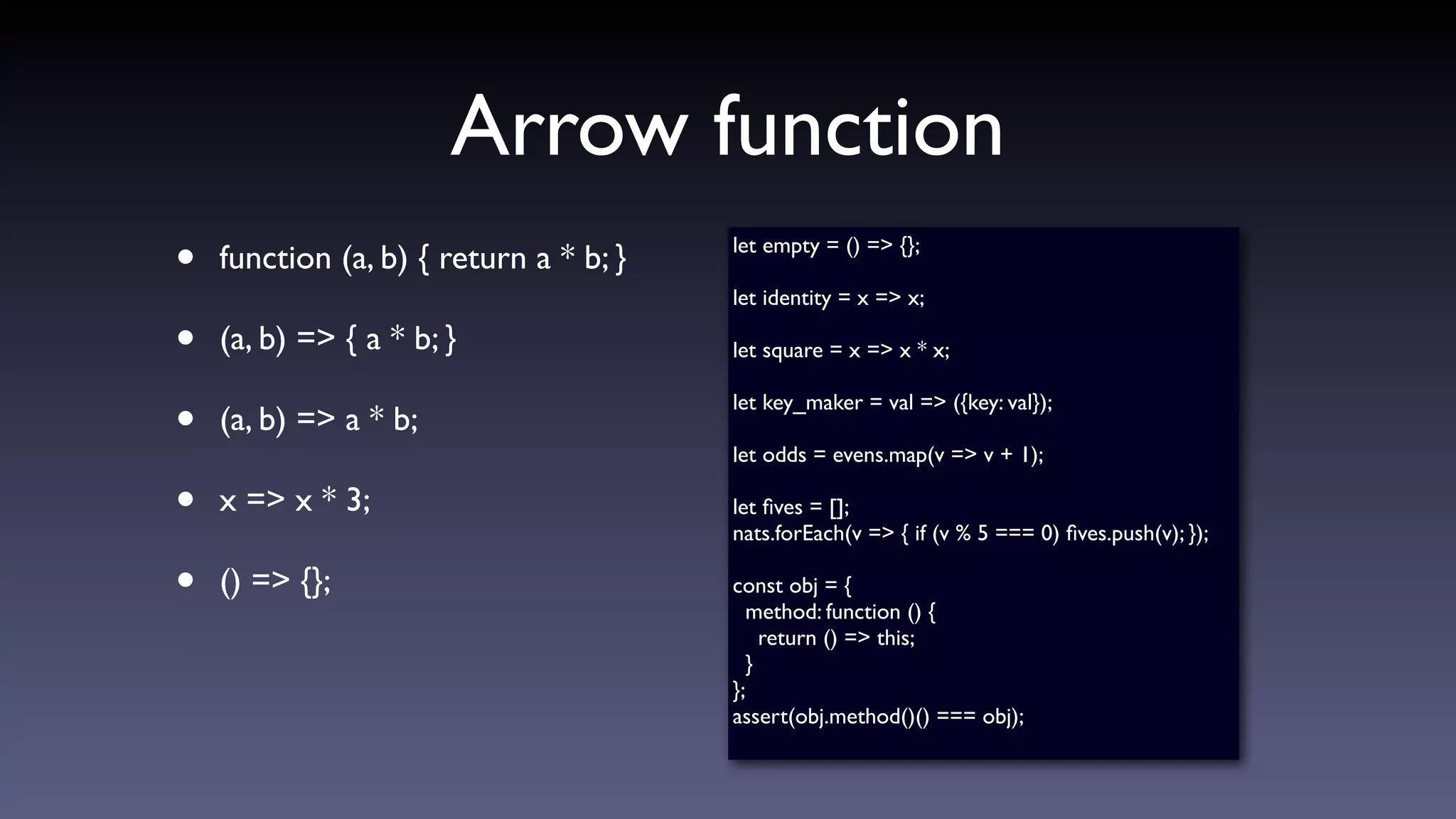 Arrow function
• function (a, b) { return a * b; }
• (a, b) => { a * b; }
• (a, b) => a * b;
• x => x * 3;
• () => {};
let empty = () => {};
 
let identity = x => x;
 
let square = x => x * x;
 
let key_maker = val => ({key: val});
 
let odds = evens.map(v => v + 1);
 
let ﬁves = [];
nats.forEach(v => { if (v % 5 === 0) ﬁves.push(v); });
 
const obj = {
method: function () {
return () => this;
}
};
assert(obj.method()() === obj);
 