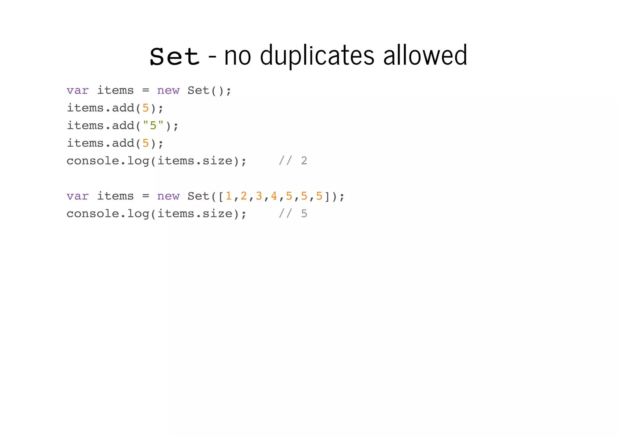 Set - no duplicates allowed
var items = new Set();
items.add(5);
items.add("5");
items.add(5);
console.log(items.size);

// 2

var items = new Set([1,2,3,4,5,5,5]);
console.log(items.size);
// 5

 