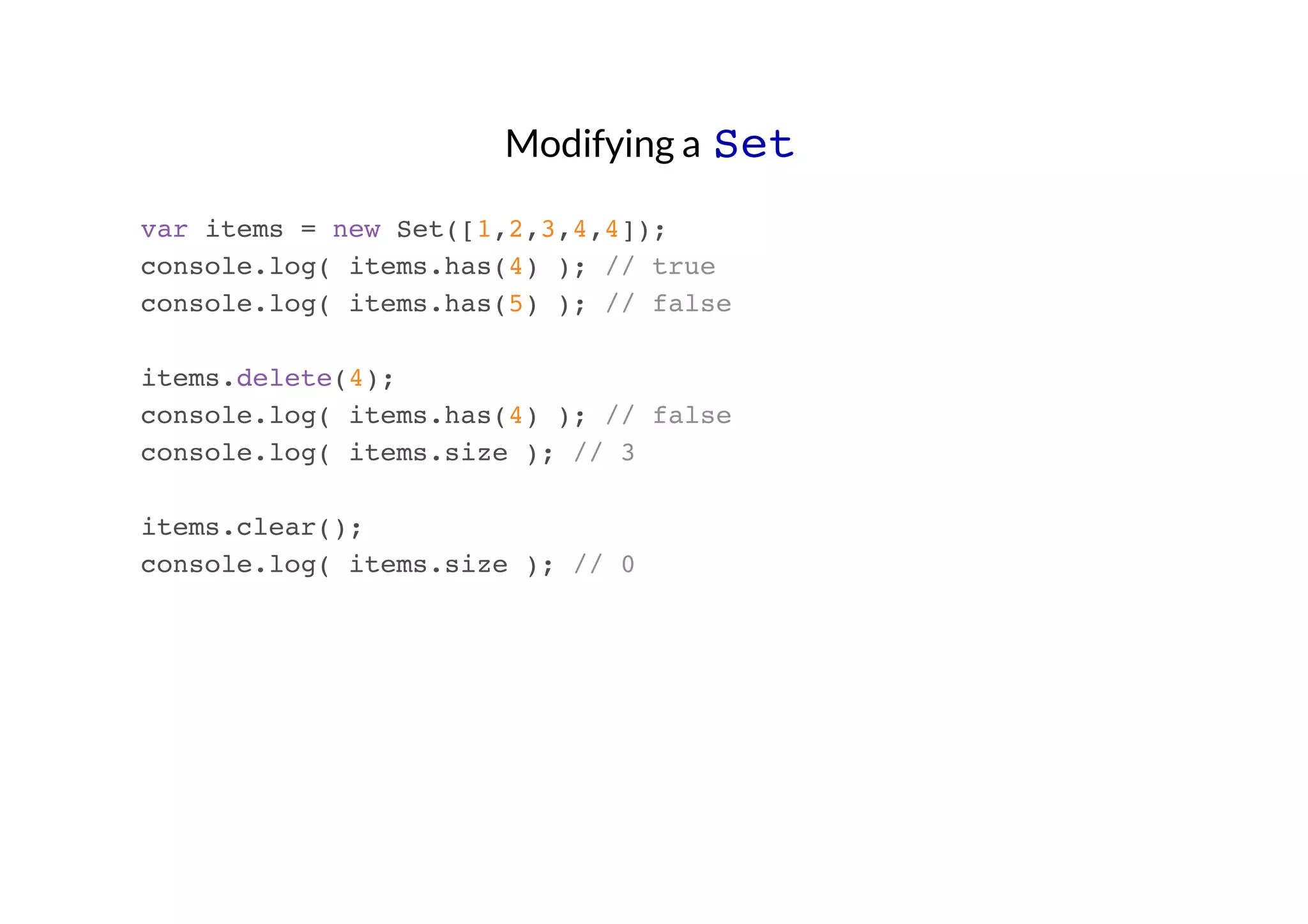 Modifying a Set
var items = new Set([1,2,3,4,4]);
console.log( items.has(4) ); // true
console.log( items.has(5) ); // false
items.delete(4);
console.log( items.has(4) ); // false
console.log( items.size ); // 3
items.clear();
console.log( items.size ); // 0

 