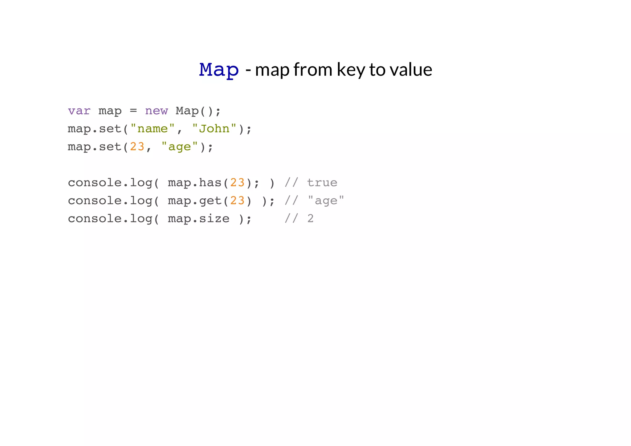 Map - map from key to value
var map = new Map();
map.set("name", "John");
map.set(23, "age");
console.log( map.has(23); ) // true
console.log( map.get(23) ); // "age"
console.log( map.size );
// 2

 