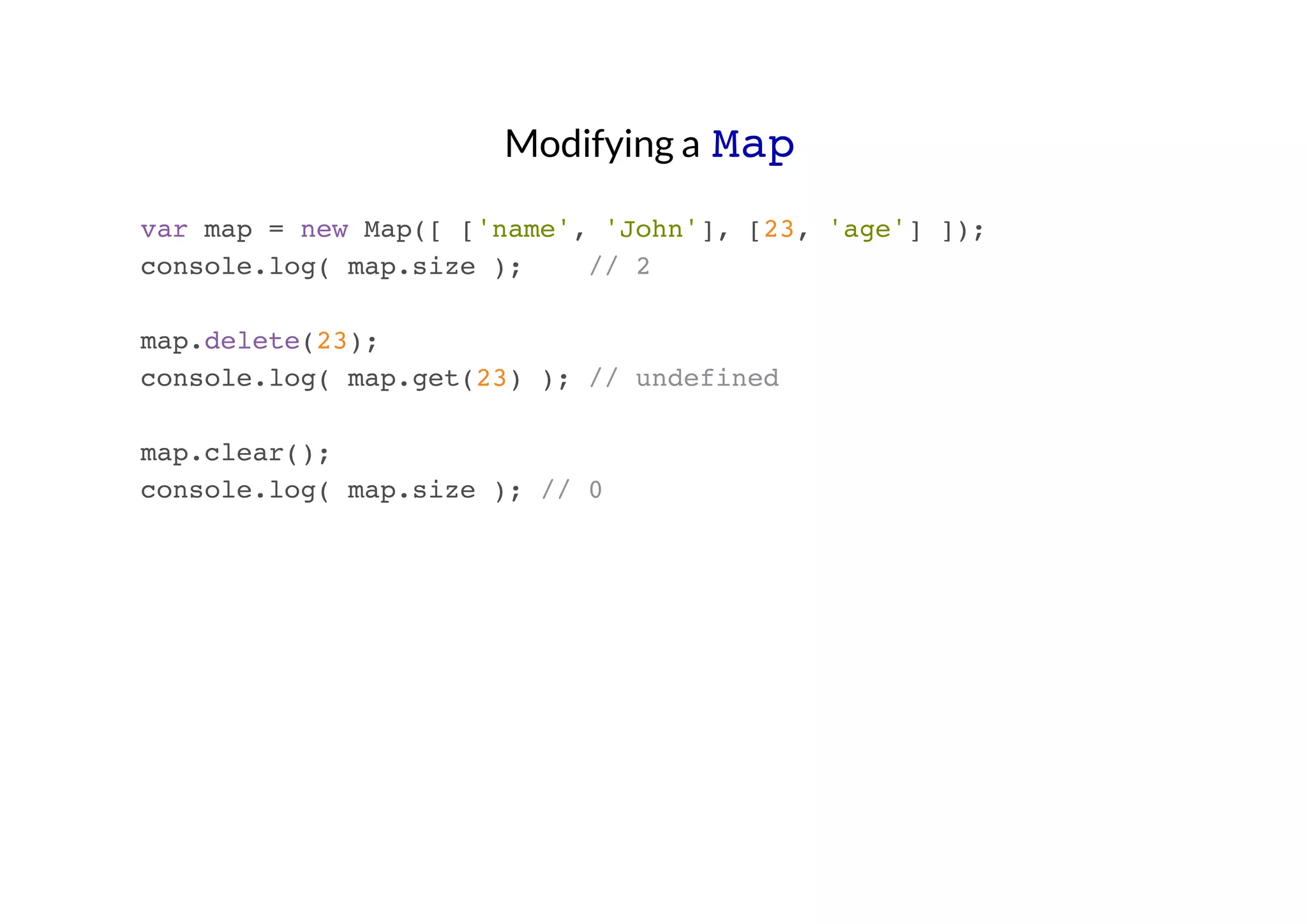 Modifying a Map
var map = new Map([ ['name', 'John'], [23, 'age'] ]);
console.log( map.size );
// 2
map.delete(23);
console.log( map.get(23) ); // undefined
map.clear();
console.log( map.size ); // 0

 