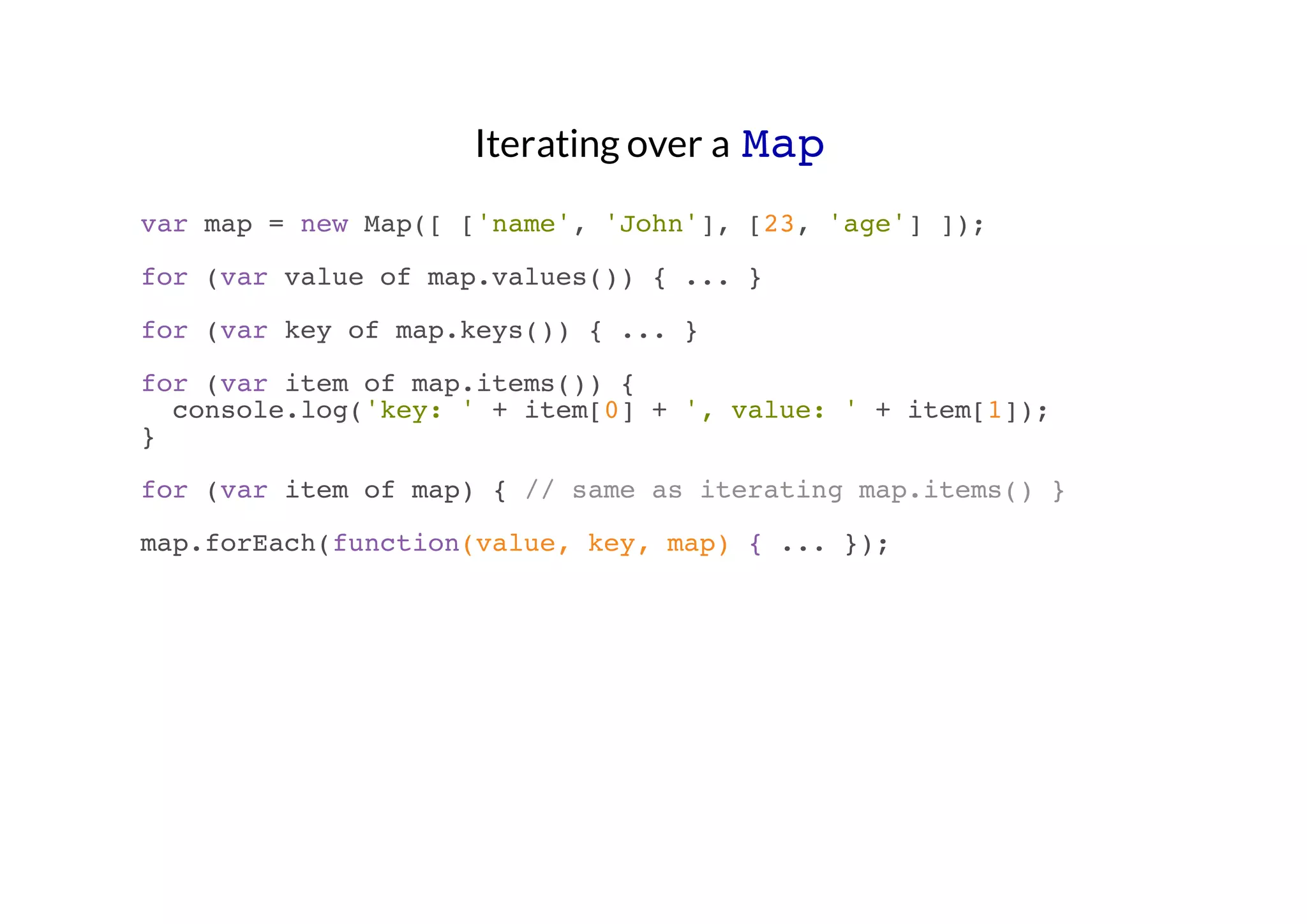 Iterating over a Map
var map = new Map([ ['name', 'John'], [23, 'age'] ]);
for (var value of map.values()) { ... }
for (var key of map.keys()) { ... }
for (var item of map.items()) {
console.log('key: ' + item[0] + ', value: ' + item[1]);
}
for (var item of map) { // same as iterating map.items() }
map.forEach(function(value, key, map) { ... });

 