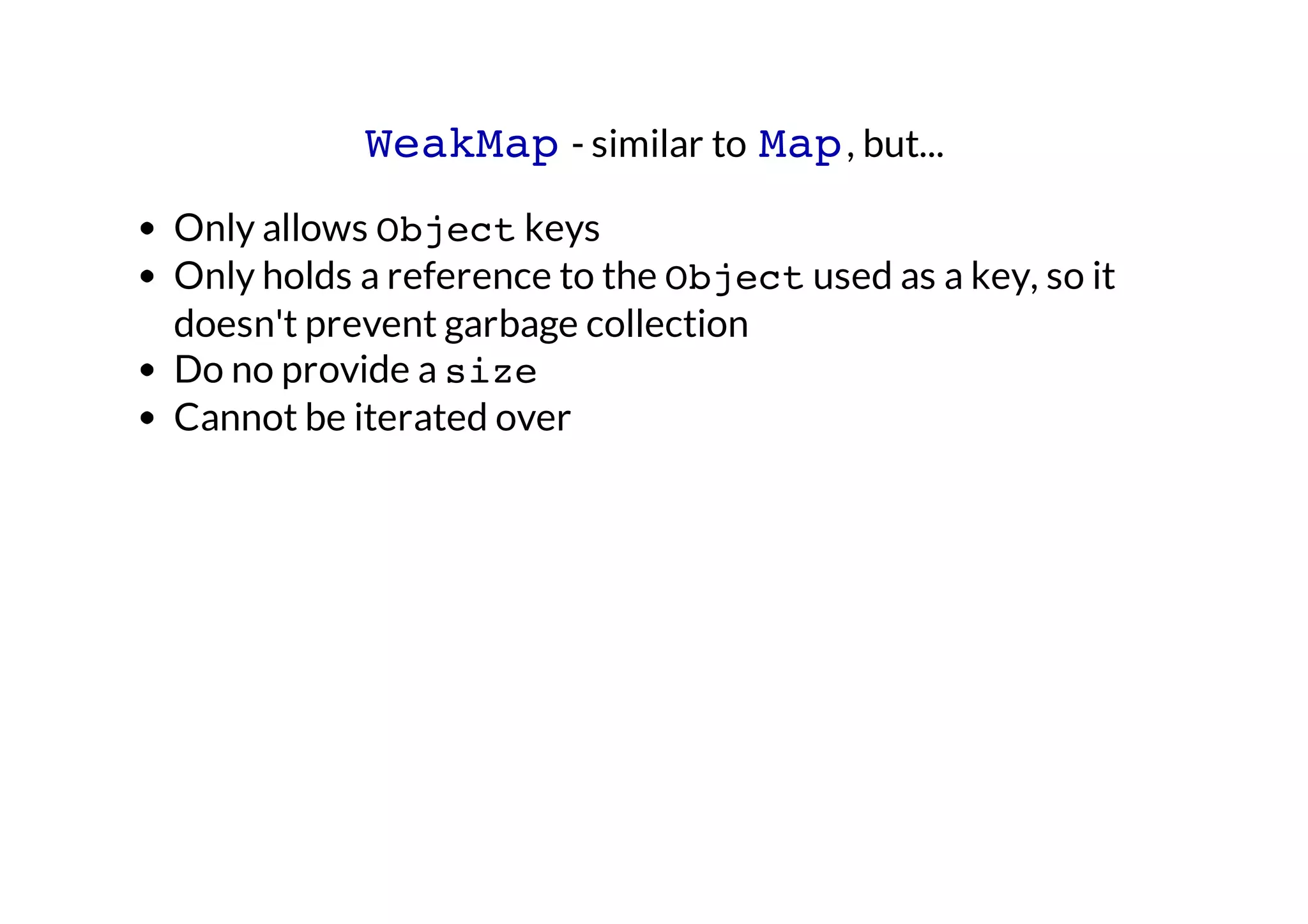 WeakMap - similar to Map , but...
Only allows Object keys
Only holds a reference to the Object used as a key, so it
doesn't prevent garbage collection
Do no provide a size
Cannot be iterated over

 
