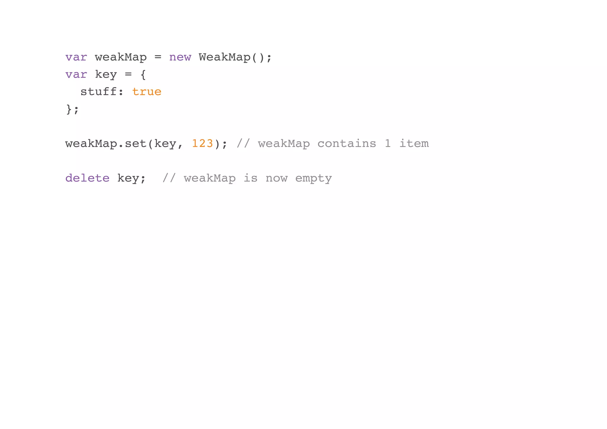 var weakMap = new WeakMap();
var key = {
stuff: true
};
weakMap.set(key, 123); // weakMap contains 1 item
delete key;

// weakMap is now empty

 