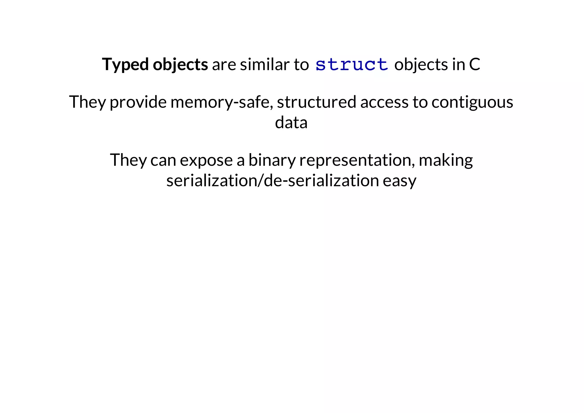 Typed objects are similar to struct objects in C
They provide memory-safe, structured access to contiguous
data
They can expose a binary representation, making
serialization/de-serialization easy

 