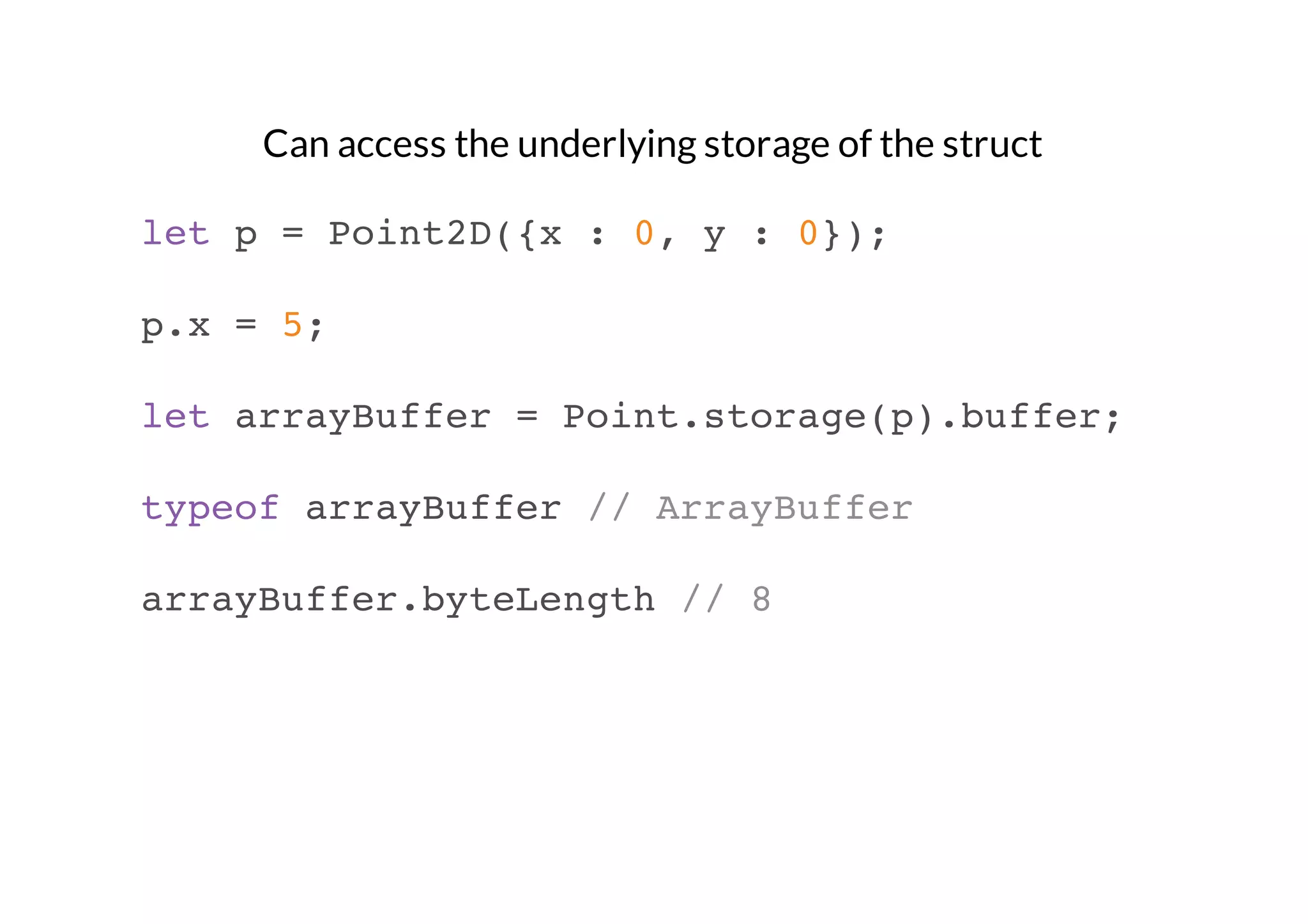 Can access the underlying storage of the struct
let p = Point2D({x : 0, y : 0});
p.x = 5;
let arrayBuffer = Point.storage(p).buffer;
typeof arrayBuffer // ArrayBuffer
arrayBuffer.byteLength // 8

 