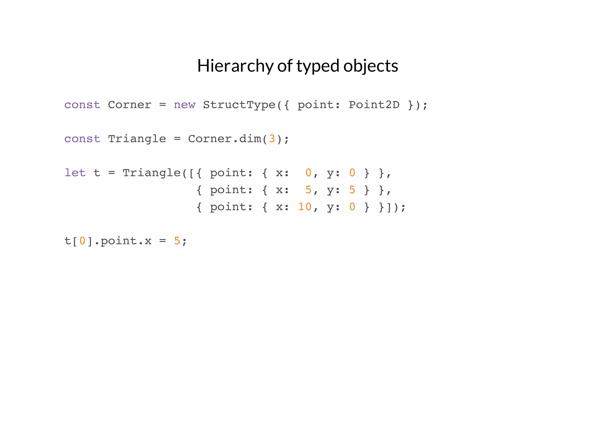 Hierarchy of typed objects
const Corner = new StructType({ point: Point2D });
const Triangle = Corner.dim(3);
let t = Triangle([{ point: { x: 0, y: 0 } },
{ point: { x: 5, y: 5 } },
{ point: { x: 10, y: 0 } }]);
t[0].point.x = 5;

 