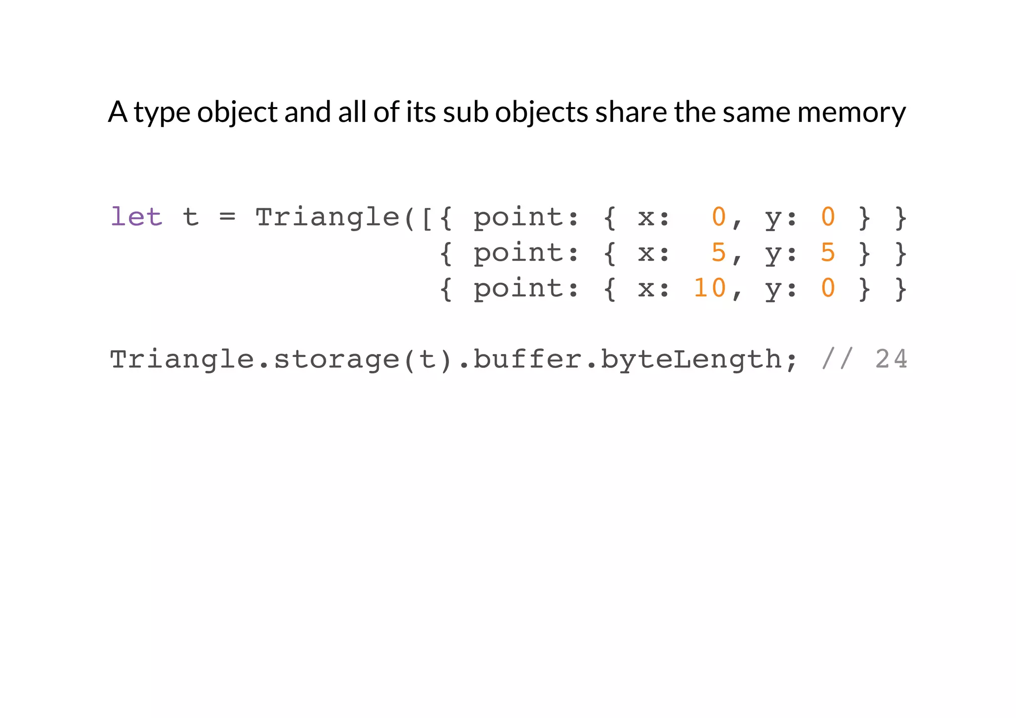 A type object and all of its sub objects share the same memory

let t = Triangle([{ point: { x: 0, y: 0 } },
{ point: { x: 5, y: 5 } },
{ point: { x: 10, y: 0 } }]);
Triangle.storage(t).buffer.byteLength; // 24

 