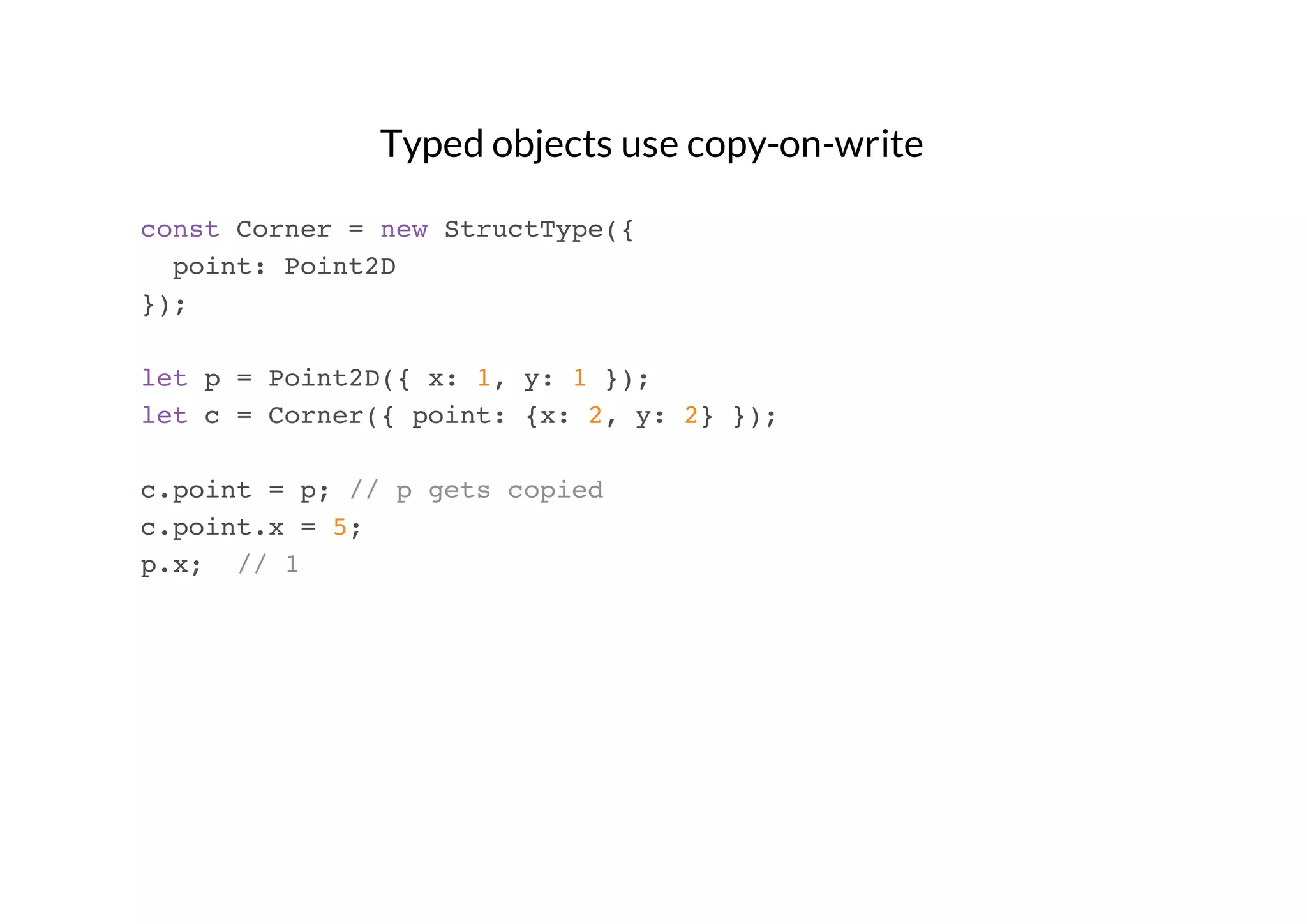 Typed objects use copy-on-write
const Corner = new StructType({
point: Point2D
});
let p = Point2D({ x: 1, y: 1 });
let c = Corner({ point: {x: 2, y: 2} });
c.point = p; // p gets copied
c.point.x = 5;
p.x; // 1

 