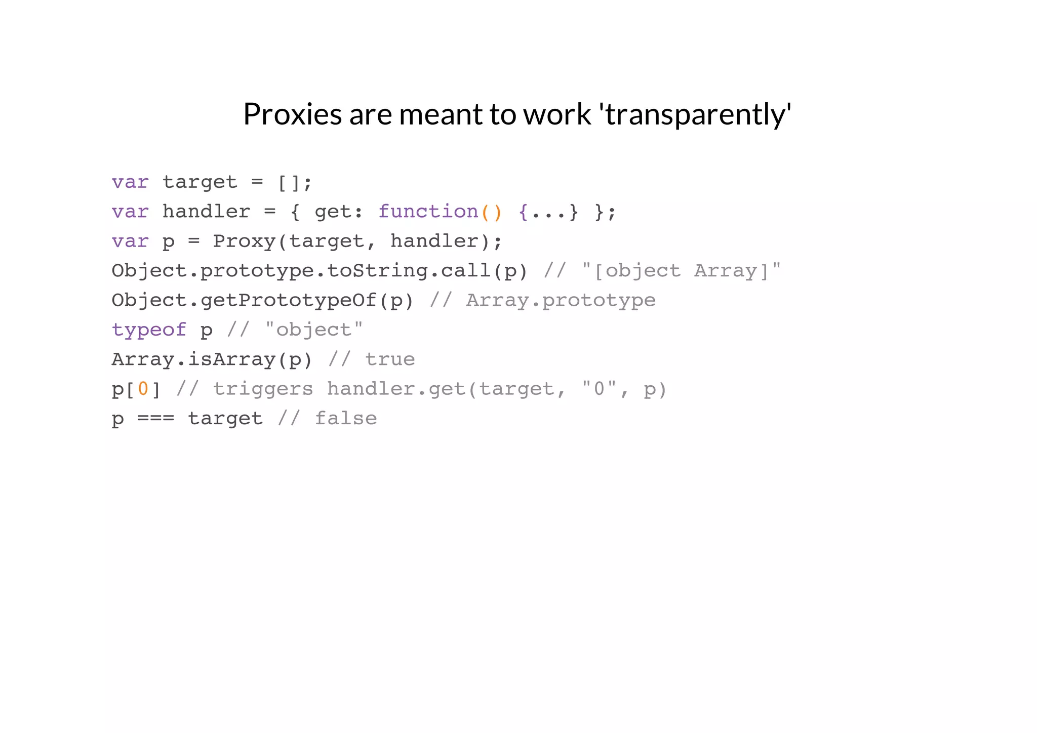 Proxies are meant to work 'transparently'
var target = [];
var handler = { get: function() {...} };
var p = Proxy(target, handler);
Object.prototype.toString.call(p) // "[object Array]"
Object.getPrototypeOf(p) // Array.prototype
typeof p // "object"
Array.isArray(p) // true
p[0] // triggers handler.get(target, "0", p)
p === target // false

 