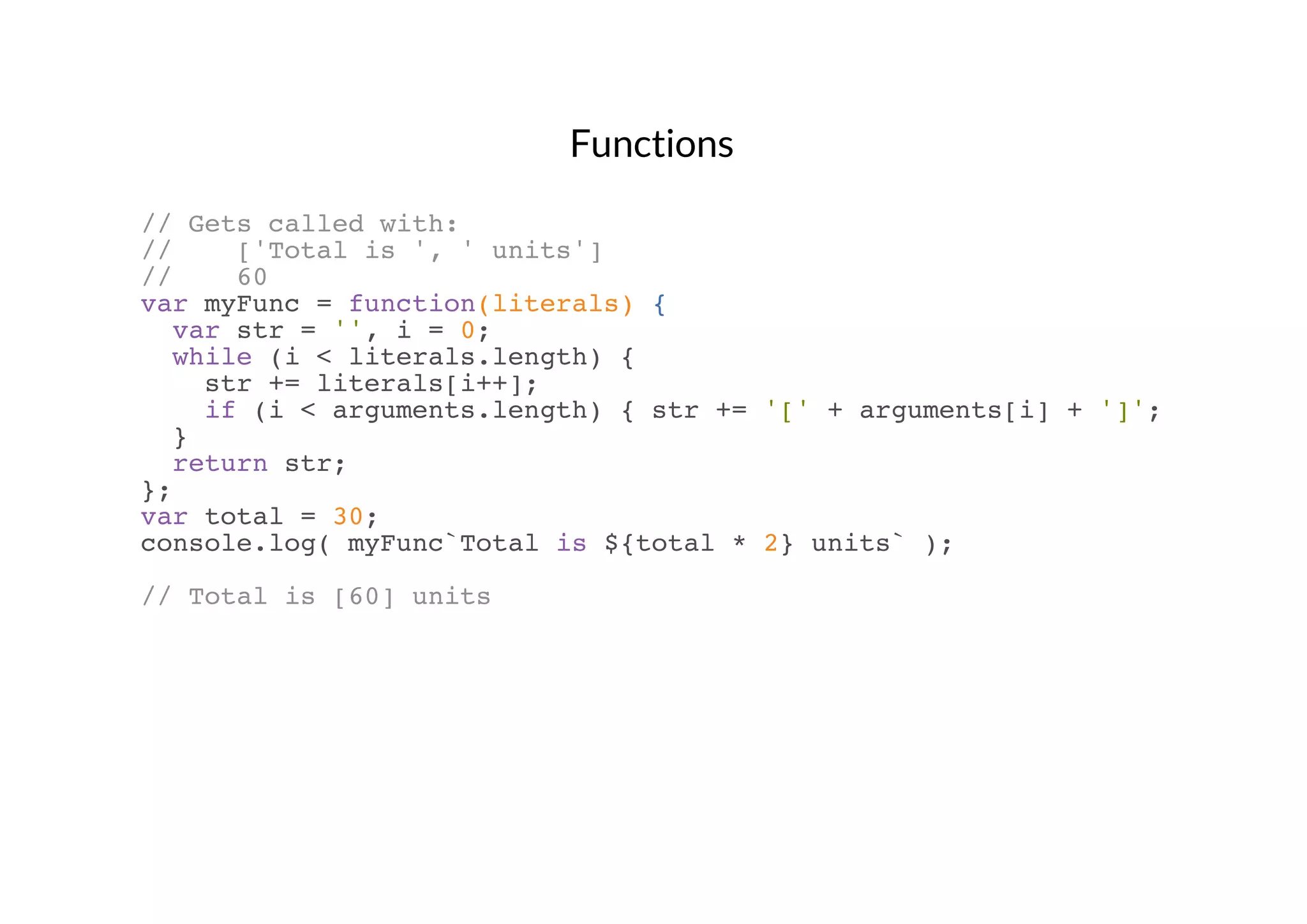 Functions
// Gets called with:
//
['Total is ', ' units']
//
60
var myFunc = function(literals) {
var str = '', i = 0;
while (i < literals.length) {
str += literals[i++];
if (i < arguments.length) { str += '[' + arguments[i] + ']'; }
}
return str;
};
var total = 30;
console.log( myFunc`Total is ${total * 2} units` );
// Total is [60] units

 