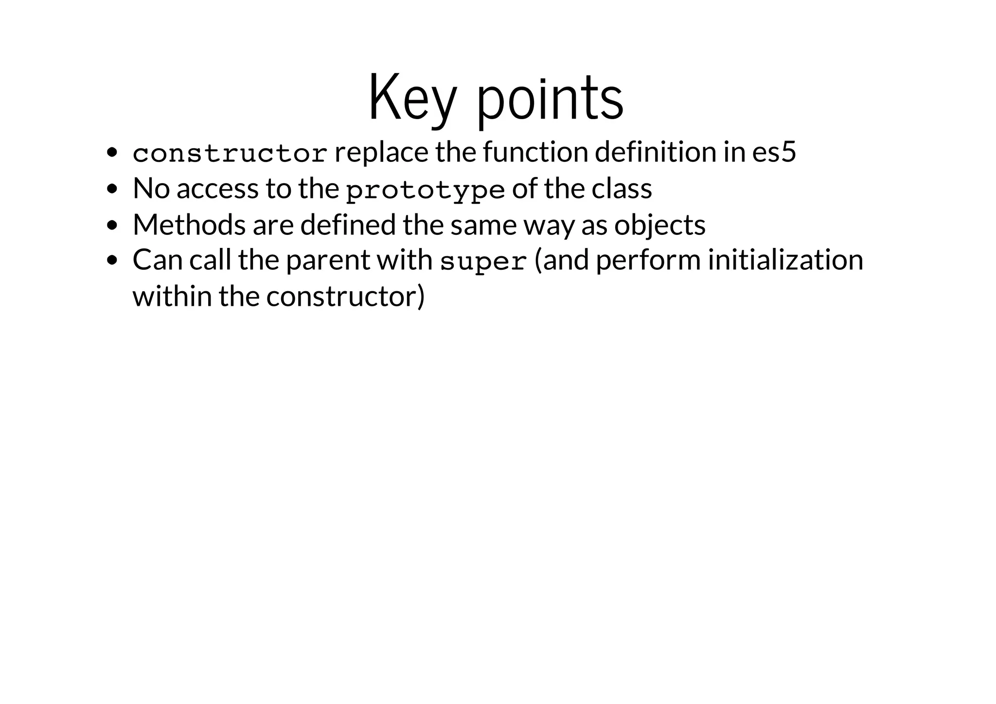 Key points

constructor replace the function definition in es5
No access to the prototype of the class
Methods are defined the same way as objects
Can call the parent with super (and perform initialization
within the constructor)

 