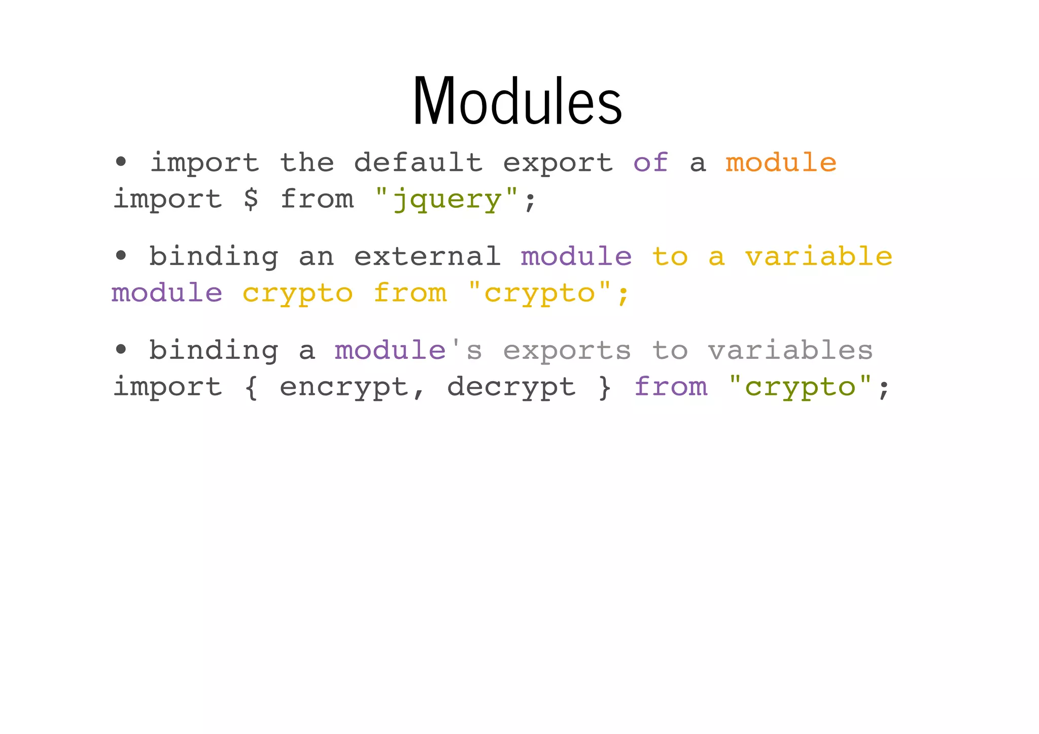 Modules
• import the default export of a module
import $ from "jquery";
• binding an external module to a variable
module crypto from "crypto";
• binding a module's exports to variables
import { encrypt, decrypt } from "crypto";

 
