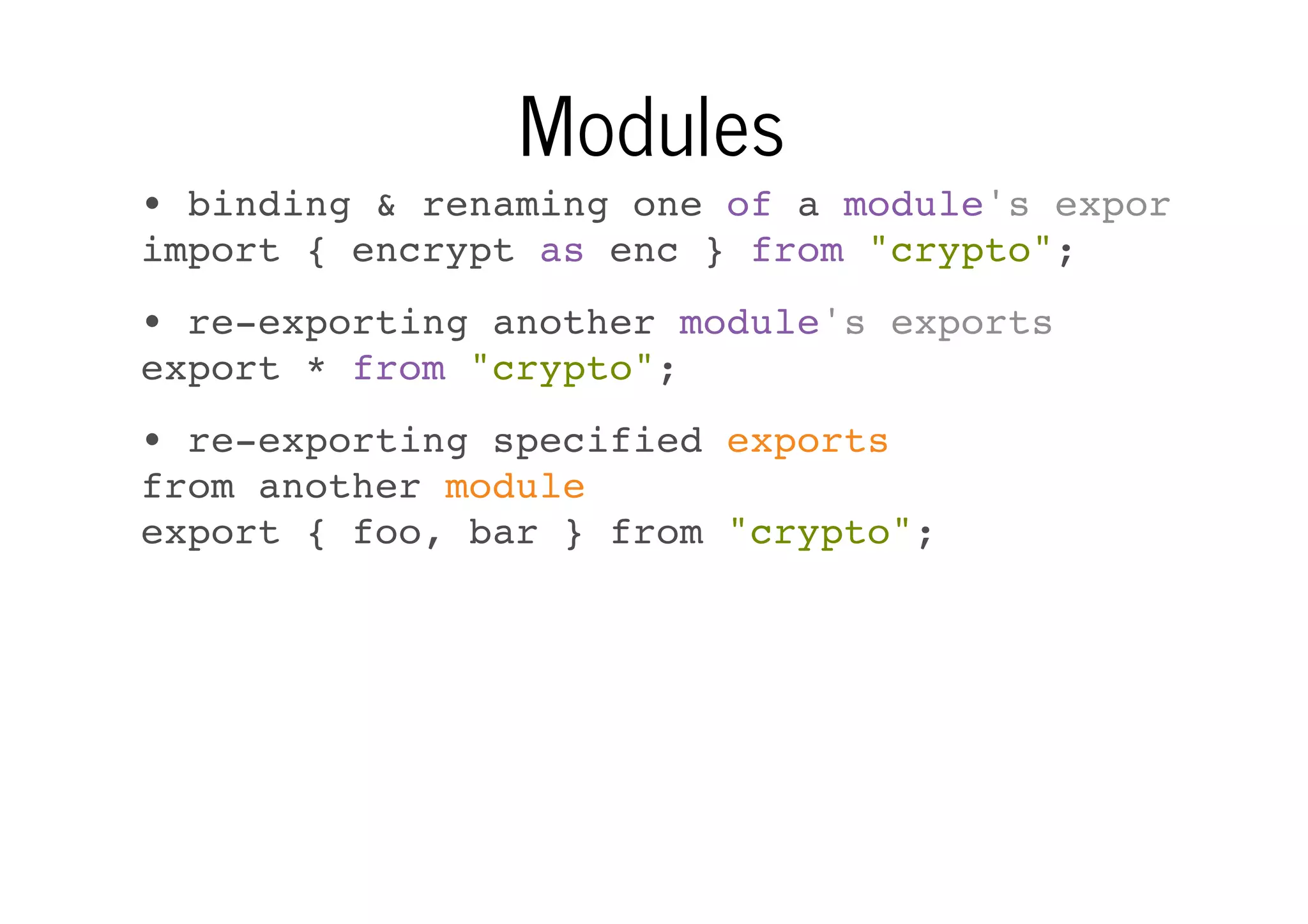 Modules
• binding & renaming one of a module's exports
import { encrypt as enc } from "crypto";
• re-exporting another module's exports
export * from "crypto";
• re-exporting specified exports
from another module
export { foo, bar } from "crypto";

 