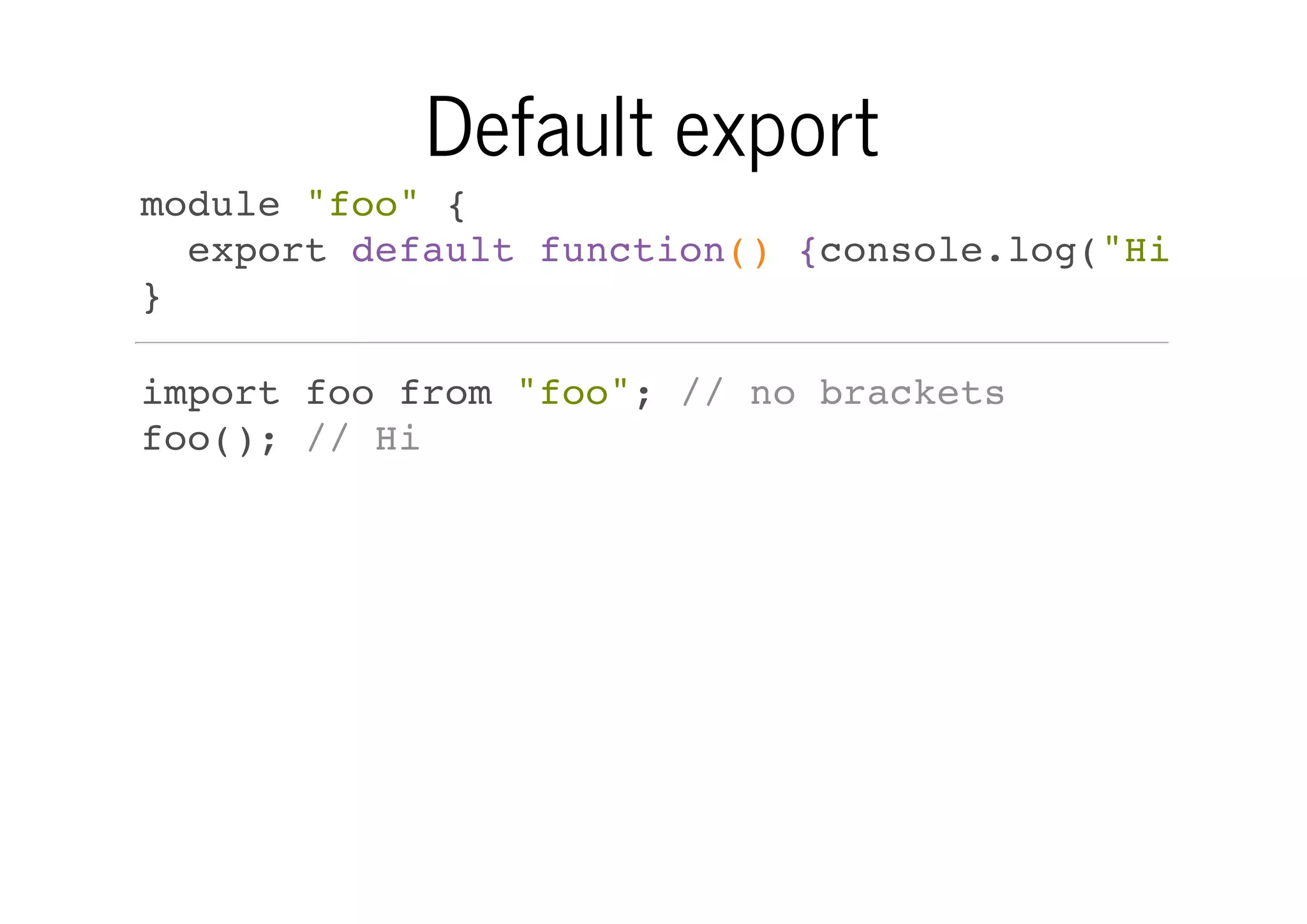 Default export
module "foo" {
export default function() {console.log("Hi")}
}
import foo from "foo"; // no brackets
foo(); // Hi

 