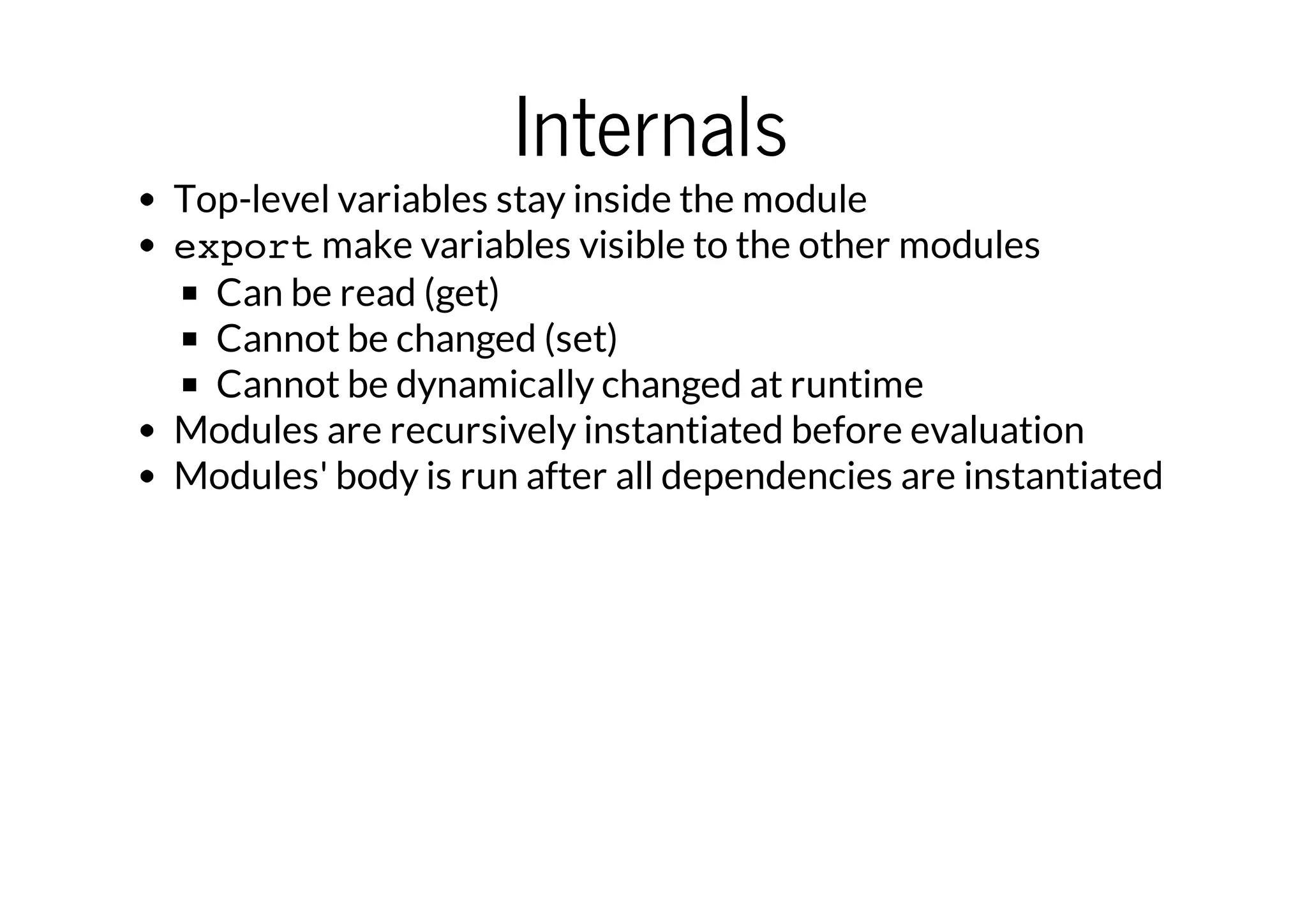 Internals

Top-level variables stay inside the module
export make variables visible to the other modules
Can be read (get)
Cannot be changed (set)
Cannot be dynamically changed at runtime
Modules are recursively instantiated before evaluation
Modules' body is run after all dependencies are instantiated

 