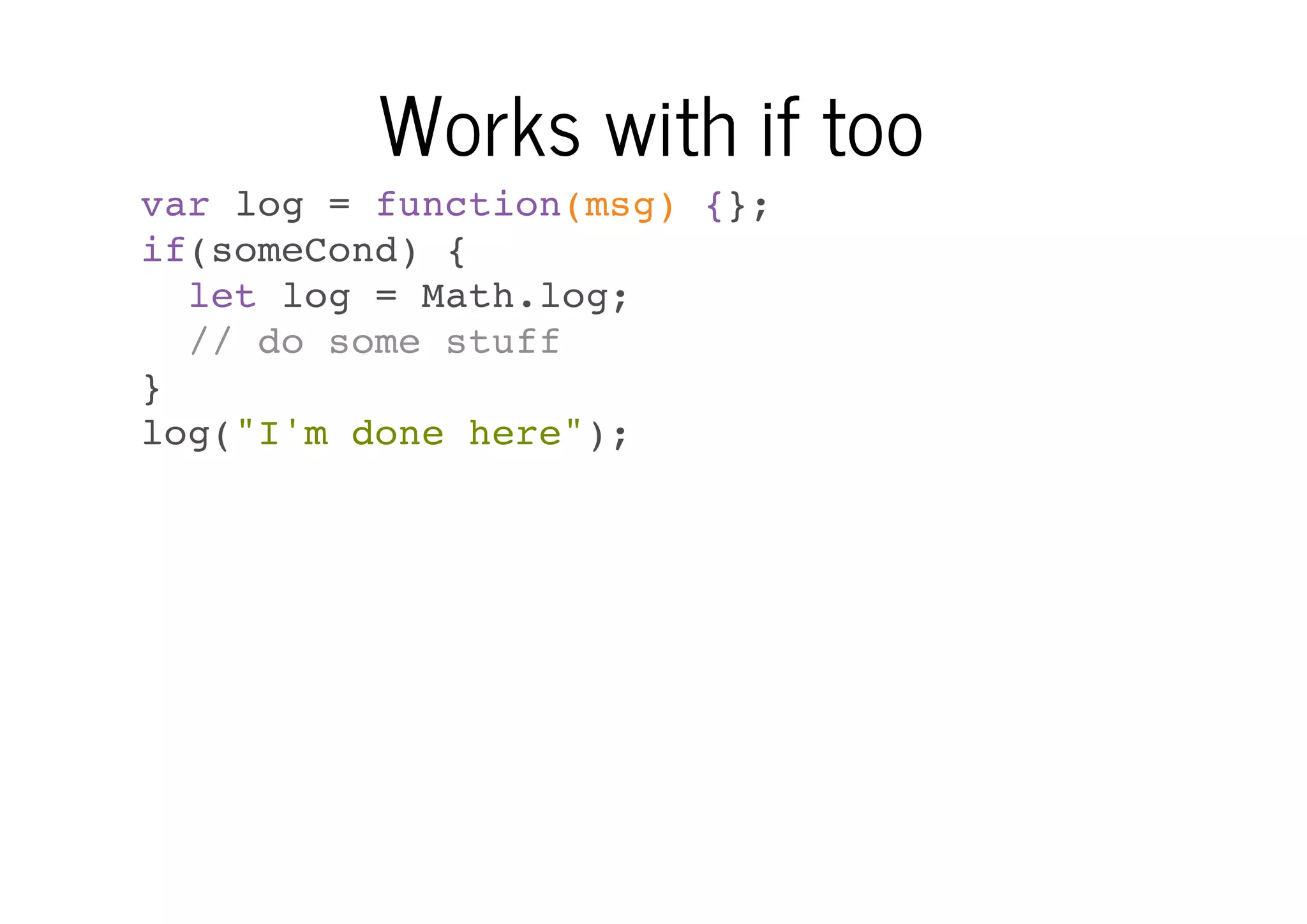 Works with if too
var log = function(msg) {};
if(someCond) {
let log = Math.log;
// do some stuff
}
log("I'm done here");

 