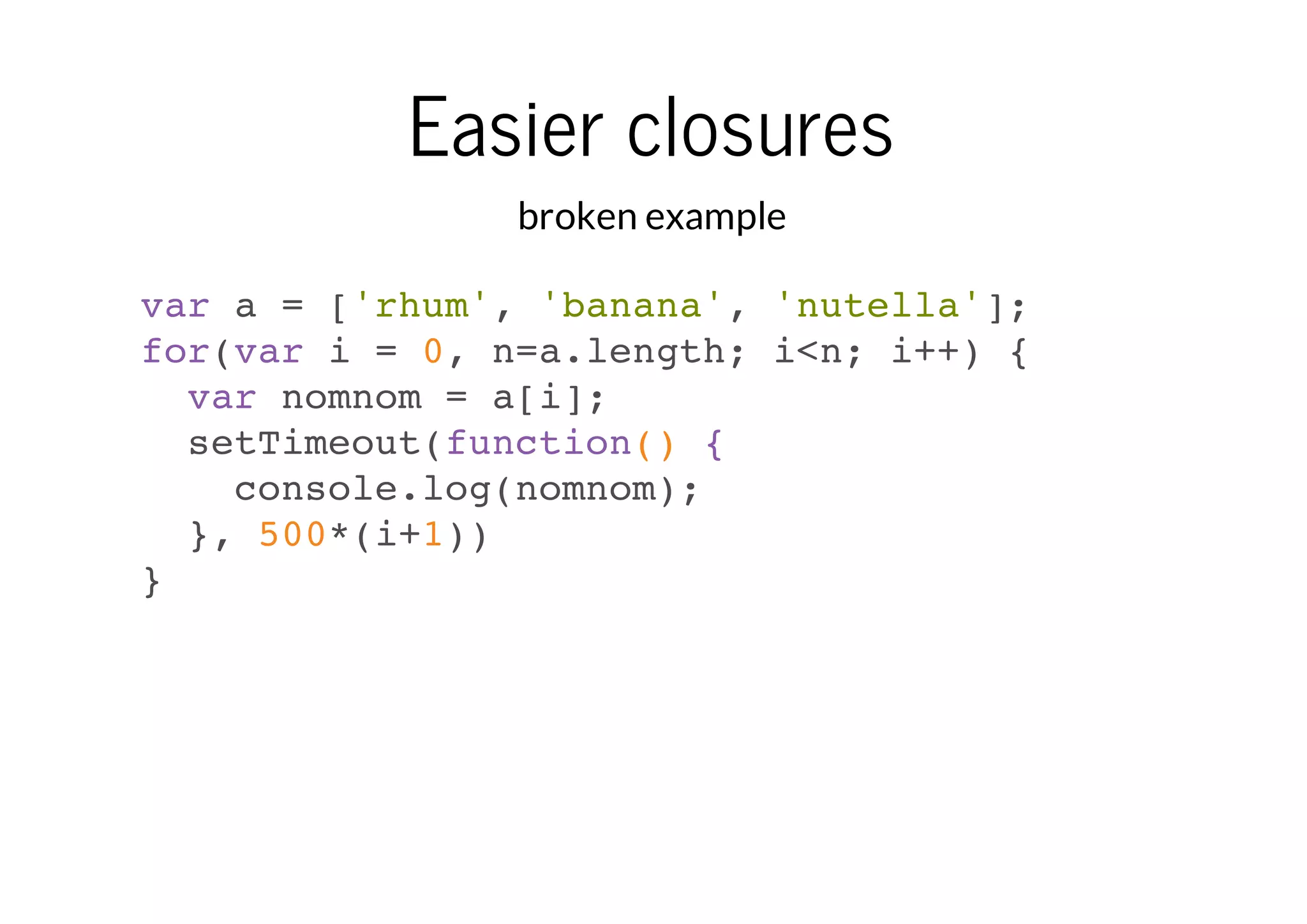 Easier closures
broken example
var a = ['rhum', 'banana', 'nutella'];
for(var i = 0, n=a.length; i<n; i++) {
var nomnom = a[i];
setTimeout(function() {
console.log(nomnom);
}, 500*(i+1))
}

 