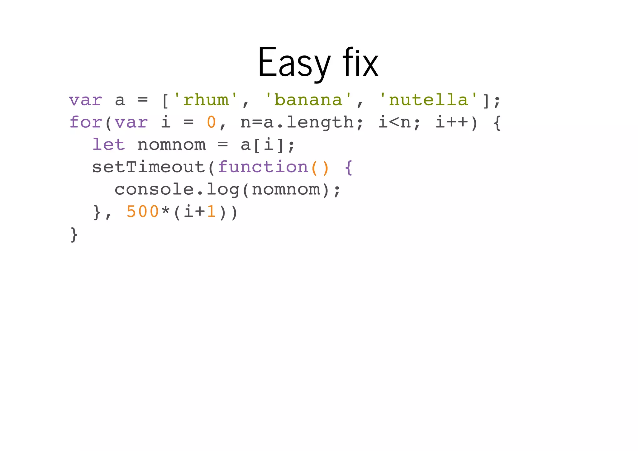 Easy fix
var a = ['rhum', 'banana', 'nutella'];
for(var i = 0, n=a.length; i<n; i++) {
let nomnom = a[i];
setTimeout(function() {
console.log(nomnom);
}, 500*(i+1))
}

 