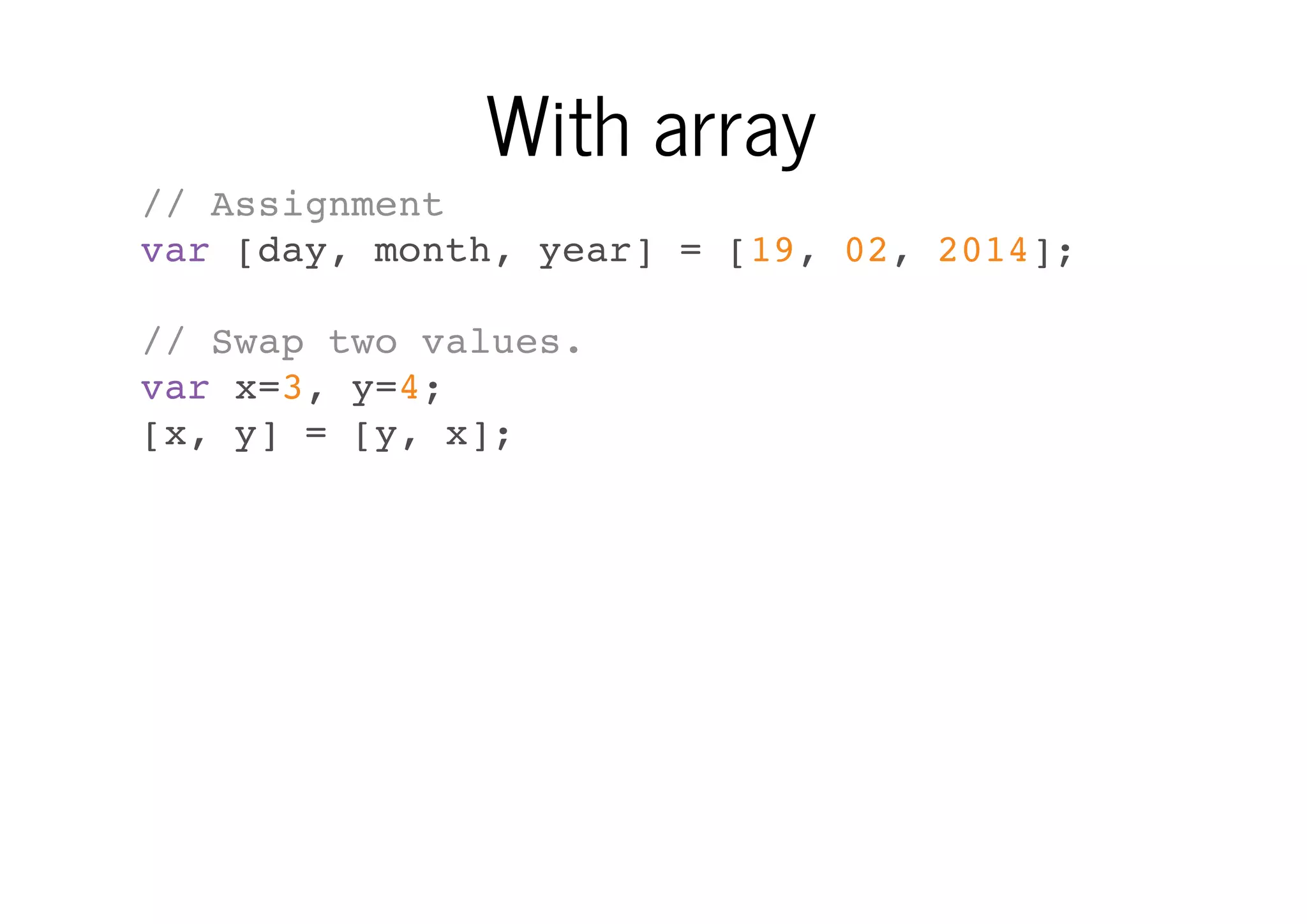 With array
// Assignment
var [day, month, year] = [19, 02, 2014];
// Swap two values.
var x=3, y=4;
[x, y] = [y, x];

 