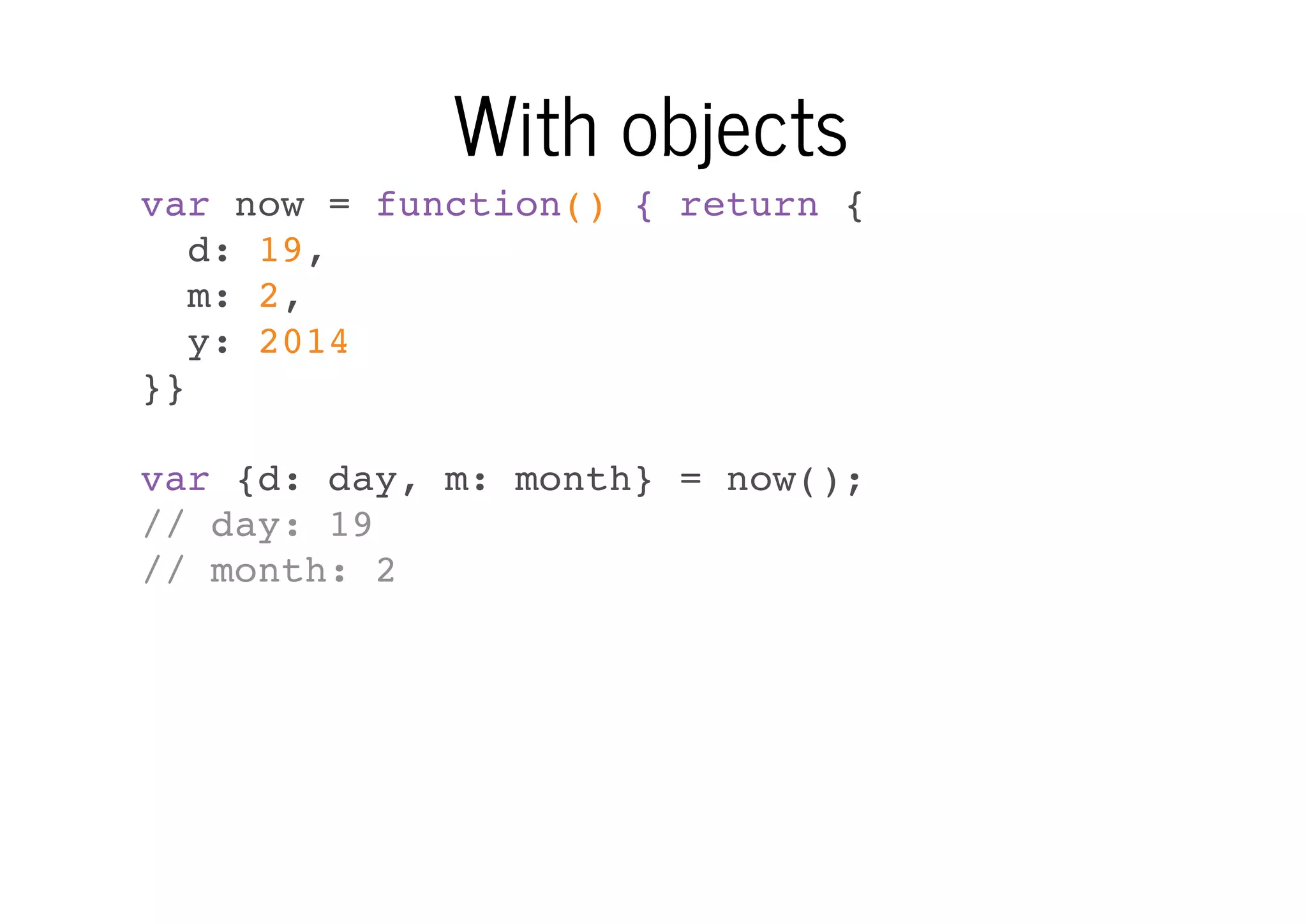 With objects
var now = function() { return {
d: 19,
m: 2,
y: 2014
}}
var {d: day, m: month} = now();
// day: 19
// month: 2

 